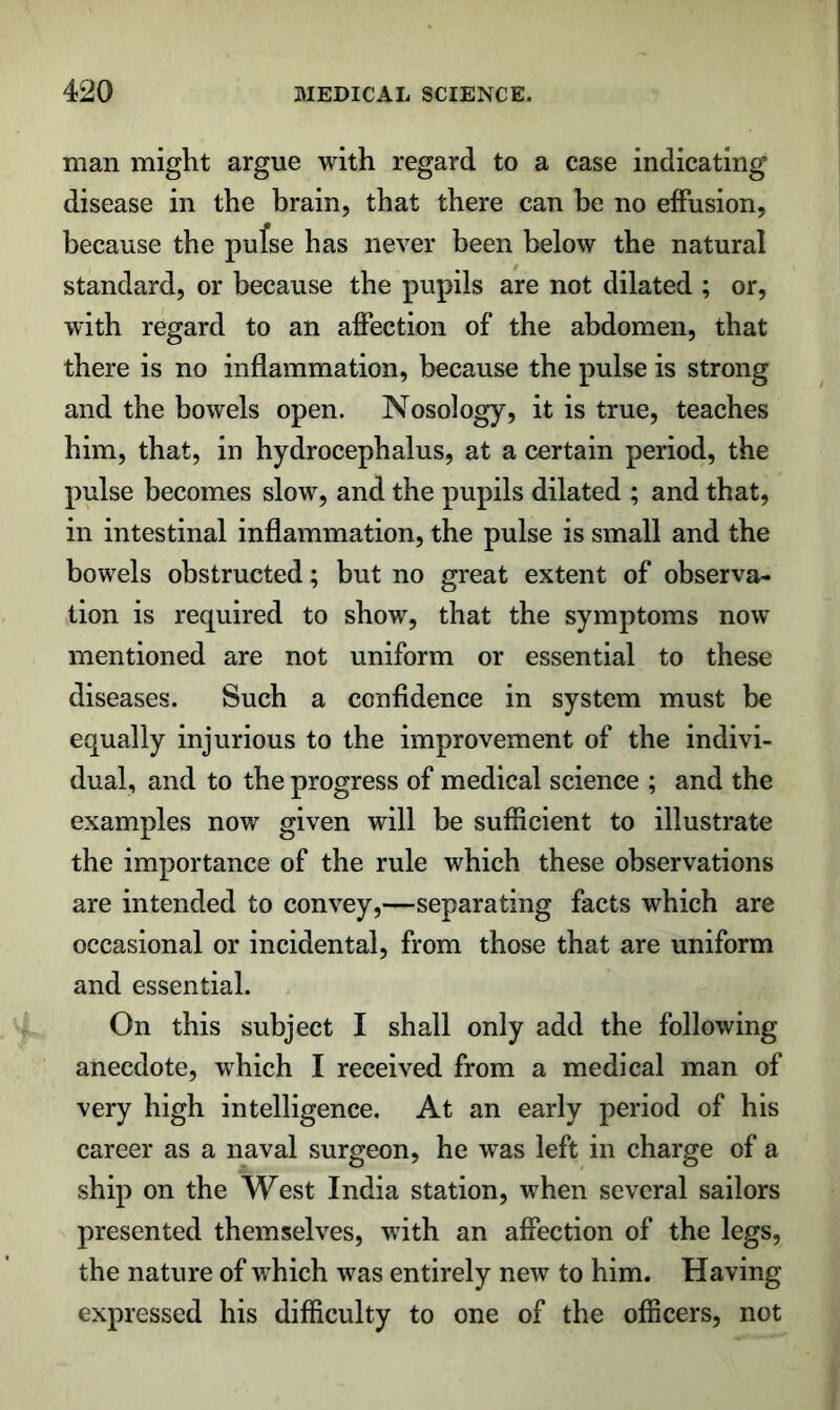 man might argue with regard to a case indicating disease in the brain, that there can be no effusion, because the pufse has never been below the natural standard, or because the pupils are not dilated ; or, with regard to an affection of the abdomen, that there is no inflammation, because the pulse is strong and the bowels open. Nosology, it is true, teaches him, that, iu hydrocephalus, at a certain period, the pulse becomes slow, and the pupils dilated ; and that, in intestinal inflammation, the pulse is small and the bowels obstructed; but no great extent of observa- tion is required to show, that the symptoms now mentioned are not uniform or essential to these diseases. Such a ccufidence in system must be equally injurious to the improvement of the indivi- dual, and to the progress of medical science ; and the examples now given will be sufficient to illustrate the importance of the rule which these observations are intended to convey,—separating facts which are occasional or incidental, from those that are uniform and essential. On this subject I shall only add the following anecdote, which I received from a medical man of very high intelligence. At an early period of his career as a naval surgeon, he was left in charge of a ship on the West India station, when several sailors presented themselves, with an affection of the legs, the nature of which was entirely new to him. Having expressed his difficulty to one of the officers, not