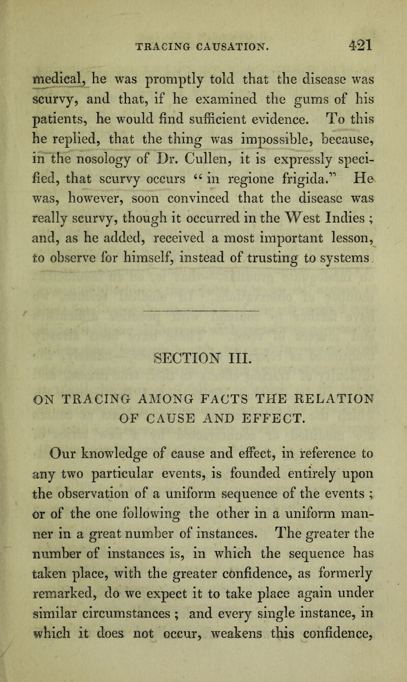 medical, he was promptly told that the disease was scurvy, and that, if he examined the gums of his patients, he would find sufficient evidence. To this he replied, that the thing was impossible, because, in the nosology of Dr. Cullen, it is expressly speci- fied, that scurvy occurs in regione frigida.” He was, however, soon convinced that the disease was really scurvy, though it occurred in the West Indies ; and, as he added, received a most important lesson, to observe for himself, instead of trusting to systems SECTION HI. ON TRACING AMONG FACTS THE RELATION OF CAUSE AND EFFECT. Our knowledge of cause and effect, in reference to any two particular events, is founded entirely upon the observation of a uniform sequence of the events ; or of the one following the other in a uniform man- ner in a great number of instances. The greater the number of instances is, in which the sequence has taken place, with the greater confidence, as formerly remarked, do we expect it to take place again under similar circumstances ; and every single instance, in which it does not occur, weakens this confidence,