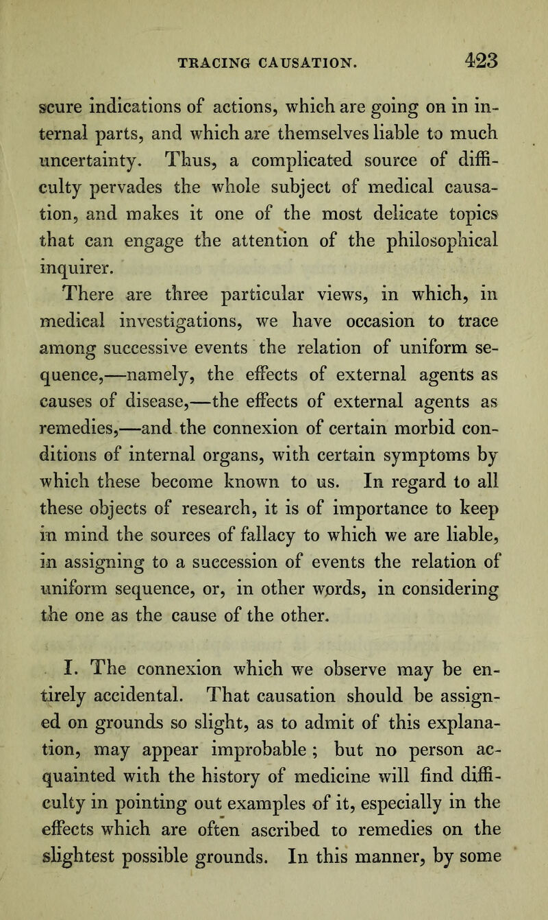 scure Indications of actions, which are going on in in- ternal parts, and which are themselves liable to much uncertainty. Thus, a complicated source of diffi- culty pervades the whole subject of medical causa- tion, and makes it one of the most delicate topics that can engage the attention of the philosophical inquirer. There are three particular views, in which, in medical investigations, we have occasion to trace among successive events the relation of uniform se- quence,—namely, the effects of external agents as causes of disease,—the effects of external agents as remedies,—and the connexion of certain morbid con- ditions of internal organs, with certain symptoms by which these become known to us. In regard to all these objects of research, it is of importance to keep in mind the sources of fallacy to which we are liable, in assigning to a succession of events the relation of uniform sequence, or, in other wprds, in considering the one as the cause of the other. I. The connexion which we observe may be en- tirely accidental. That causation should be assign- ed on grounds so slight, as to admit of this explana- tion, may appear improbable ; but no person ac- quainted with the history of medicine will find diffi- culty in pointing out examples of it, especially in the effects which are often ascribed to remedies on the slightest possible grounds. In this manner, by some