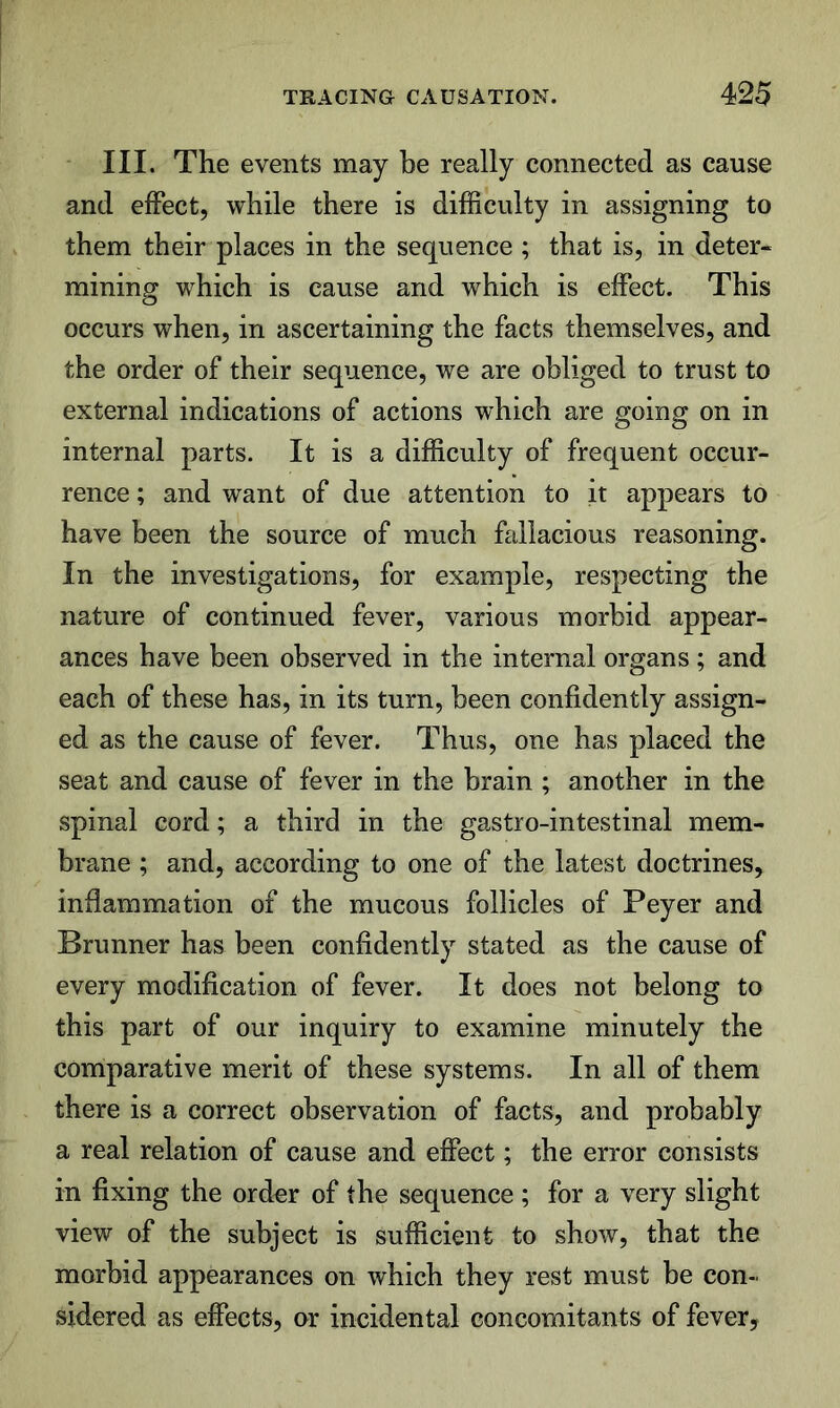 III. The events may be really connected as cause and effect, while there is difficulty in assigning to them their places in the sequence ; that is, in deter- mining which is cause and which is effect. This occurs when, in ascertaining the facts themselves, and the order of their sequence, we are obliged to trust to external indications of actions which are going on in internal parts. It is a difficulty of frequent occur- rence ; and want of due attention to it appears to have been the source of much fallacious reasoning. In the investigations, for example, respecting the nature of continued fever, various morbid appear- ances have been observed in the internal organs ; and each of these has, in its turn, been confidently assign- ed as the cause of fever. Thus, one has placed the seat and cause of fever in the brain ; another in the spinal cord; a third in the gastro-intestinal mem- brane ; and, according to one of the latest doctrines, inflammation of the mucous follicles of Peyer and Brunner has been confidently stated as the cause of every modification of fever. It does not belong to this part of our inquiry to examine minutely the comparative merit of these systems. In all of them there is a correct observation of facts, and probably a real relation of cause and effect; the error consists in fixing the order of the sequence ; for a very slight view of the subject is sufficient to show, that the morbid appearances on which they rest must be con- sidered as effects, or incidental concomitants of fever.