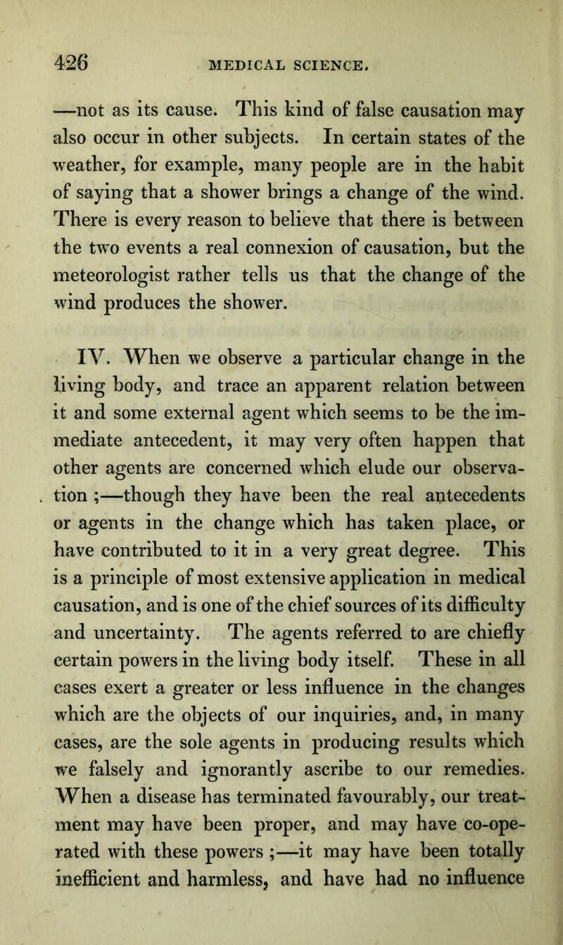 —not as its cause. This kind of false causation may also occur in other subjects. In certain states of the weather, for example, many people are in the habit of saying that a shower brings a change of the wind. There is every reason to believe that there is between the two events a real connexion of causation, but the meteorologist rather tells us that the change of the wind produces the shower. IV. When we observe a particular change in the living body, and trace an apparent relation between it and some external agent which seems to be the im- mediate antecedent, it may very often happen that other agents are concerned which elude our observa- tion ;—though they have been the real antecedents or agents in the change which has taken place, or have contributed to it in a very great degree. This is a principle of most extensive application in medical causation, and is one of the chief sources of its difficulty and uncertainty. The agents referred to are chiefly certain powers in the living body itself. These in all cases exert a greater or less influence in the changes which are the objects of our inquiries, and, in many cases, are the sole agents in producing results which we falsely and ignorantly ascribe to our remedies. When a disease has terminated favourably, our treat- ment may have been proper, and may have co-ope- rated with these powers ;—it may have been totally inefficient and harmless, and have had no influence