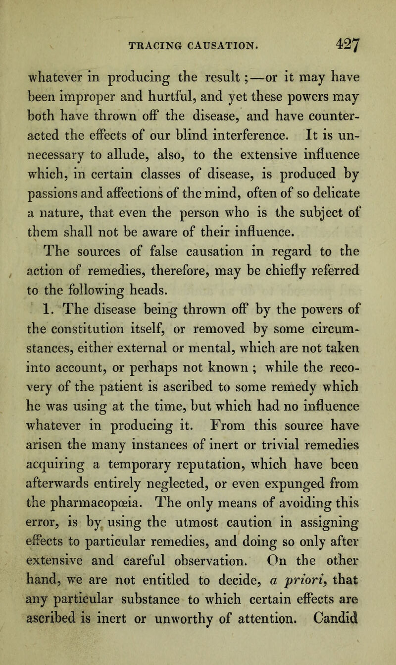 whatever in producing the result;—or it may have been improper and hurtful, and yet these powers may both have thrown off the disease, and have counter- acted the effects of our blind interference. It is un- necessary to allude, also, to the extensive influence which, in certain classes of disease, is produced by passions and affections of the mind, often of so delicate a nature, that even the person who is the subject of them shall not be aware of their influence. The sources of false causation in regard to the action of remedies, therefore, may be chiefly referred to the following heads. 1. The disease being thrown off by the powers of the constitution itself, or removed by some circum- stances, either external or mental, which are not taken into account, or perhaps not known ; while the reco- very of the patient is ascribed to some remedy which he was using at the time, but which had no influence wdiatever in producing it. From this source have arisen the many instances of inert or trivial remedies acquiring a temporary reputation, which have been afterwards entirely neglected, or even expunged from the pharmacopoeia. The only means of avoiding this error, is by using the utmost caution in assigning effects to particular remedies, and doing so only after extensive and careful observation. On the other hand, we are not entitled to decide, a priori^ that any particular substance to which certain effects are ascribed is inert or unworthy of attention. Candid