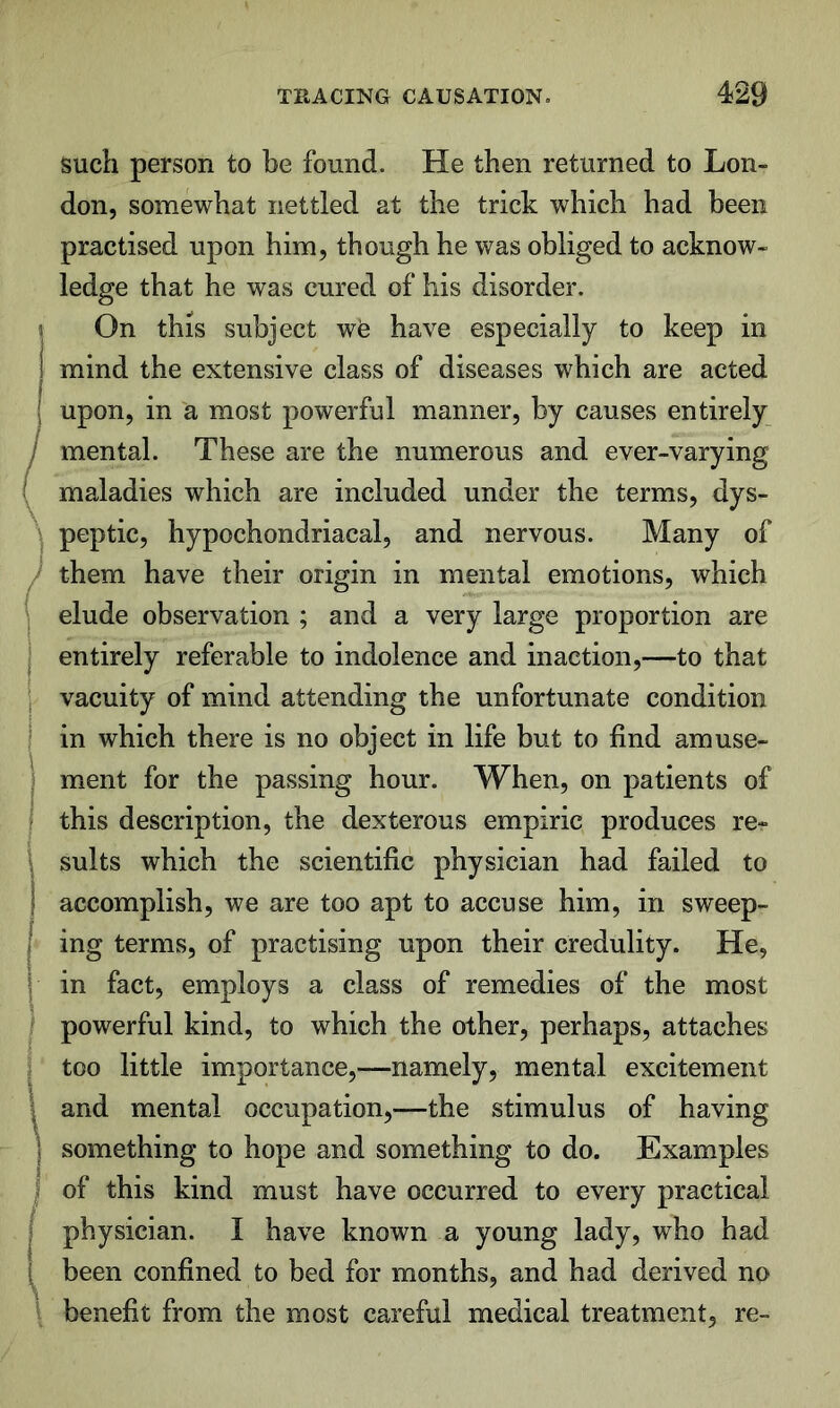 such person to be found. He then returned to Lon- don, somewhat nettled at the trick which had been practised upon him, though he was obliged to acknow- ledge that he was cured of his disorder. On this subject w'e have especially to keep in mind the extensive class of diseases which are acted upon, in a most powerful manner, by causes entirely mental. These are the numerous and ever-varying maladies which are included under the terms, dys- peptic, hypochondriacal, and nervous. Many of them have their origin in mental emotions, which elude observation ; and a very large proportion are entirely referable to indolence and inaction,—to that vacuity of mind attending the unfortunate condition in which there is no object in life but to find amuse- ment for the passing hour. When, on patients of this description, the dexterous empiric produces re- sults which the scientific physician had failed to accomplish, we are too apt to accuse him, in sweep- ing terms, of practising upon their credulity. He, in fact, employs a class of remedies of the most powerful kind, to which the other, perhaps, attaches too little importance,—namely, mental excitement and mental occupation,—the stimulus of having something to hope and something to do. Examples of this kind must have occurred to every practical physician. I have known a young lady, who had been confined to bed for months, and had derived no benefit from the most careful medical treatment, re-