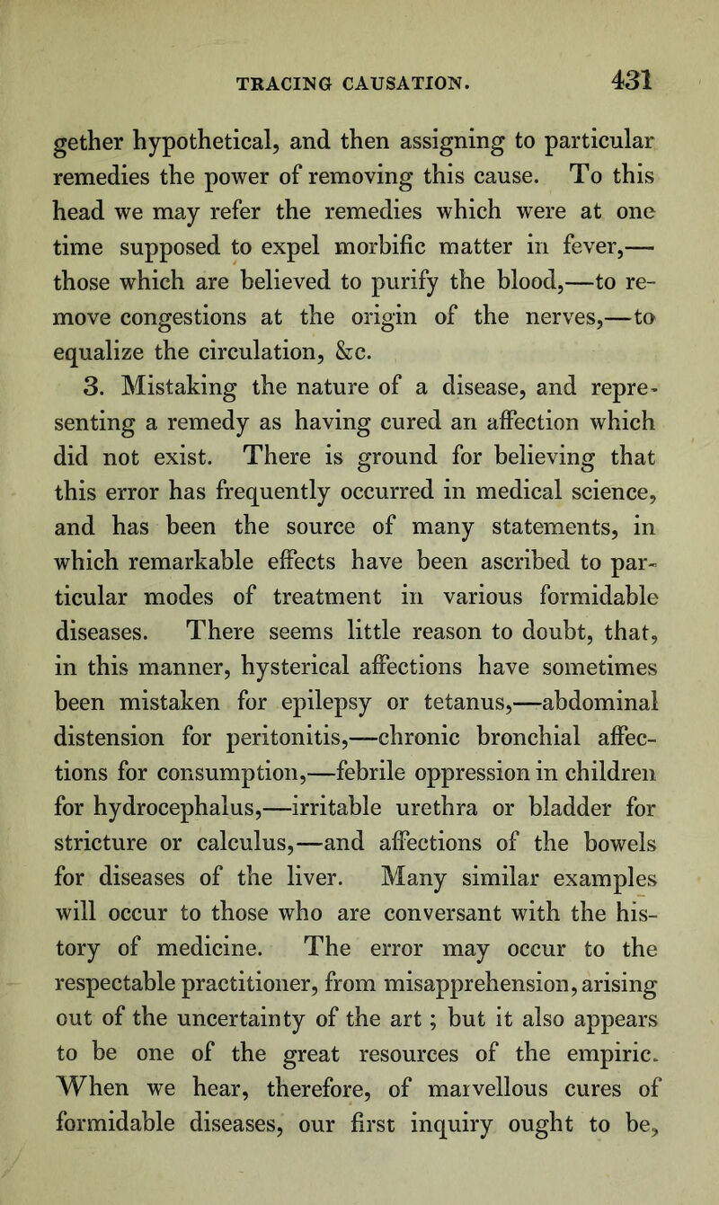 gether hypothetical, and then assigning to particular remedies the power of removing this cause. To this head we may refer the remedies which were at one time supposed to expel morbific matter in fever,— those which are believed to purify the blood,—to re- move congestions at the origin of the nerves,—to equalize the circulation, &c. 3. Mistaking the nature of a disease, and repre- senting a remedy as having cured an affection which did not exist. There is ground for believing that this error has frequently occurred in medical science, and has been the source of many statements, in which remarkable effects have been ascribed to par- ticular modes of treatment in various formidable diseases. There seems little reason to doubt, that, in this manner, hysterical affections have sometimes been mistaken for epilepsy or tetanus,—abdominal distension for peritonitis,—chronic bronchial affec- tions for consumption,—febrile oppression in children for hydrocephalus,—irritable urethra or bladder for stricture or calculus,—and affections of the bowels for diseases of the liver. Many similar examples will occur to those who are conversant with the his- tory of medicine. The error may occur to the respectable practitioner, from misapprehension, arising out of the uncertainty of the art; but it also appears to be one of the great resources of the empiric. When we hear, therefore, of marvellous cures of formidable diseases, our first inquiry ought to be.