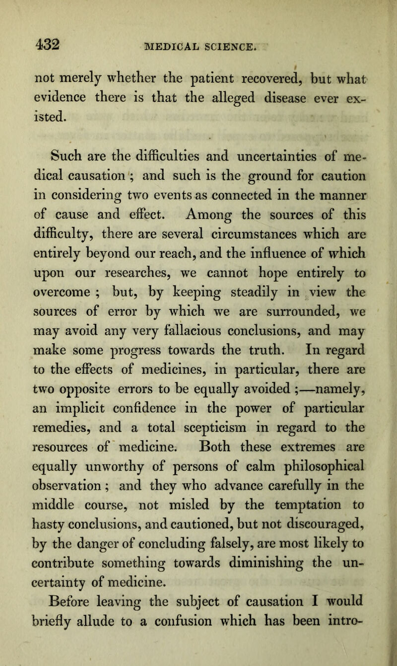 not merely whether the patient recovered, but what evidence there is that the alleged disease ever ex- isted. Such are the difficulties and uncertainties of me- dical causation'; and such is the ground for caution in considering two events as connected in the manner of cause and effect. Among the sources of this difficulty, there are several circumstances which are entirely beyond our reach, and the influence of which upon our researches, we cannot hope entirely to overcome ; but, by keeping steadily in view the sources of error by which we are surrounded, we may avoid any very fallacious conclusions, and may make some progress towards the truth. In regard to the effects of medicines, in particular, there are two opposite errors to be equally avoided ;—namely, an implicit confidence in the power of particular remedies, and a total scepticism in regard to the resources of* medicine. Both these extremes are equally unworthy of persons of calm philosophical observation; and they who advance carefully in the middle course, not misled by the temptation to hasty conclusions, and cautioned, but not discouraged, by the danger of concluding falsely, are most likely to contribute something towards diminishing the un- certainty of medicine. Before leaving the subject of causation I would briefly allude to a confusion which has been intro-