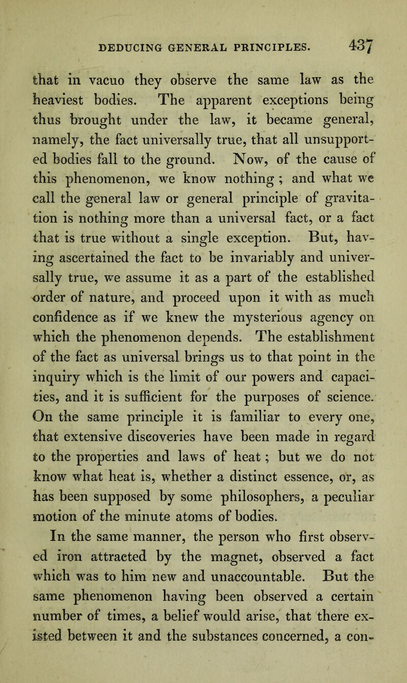 that in vacuo they observe the same law as the heaviest bodies. The apparent exceptions being thus brought under the law, it became general, namely, the fact universally true, that all unsupport- ed bodies fall to the ground. Now, of the cause of this phenomenon, we know nothing ; and what we call the general law or general principle of gravita- tion is nothing more than a universal fact, or a fact that is true without a single exception. But, hav- ing ascertained the fact to be invariably and univer- sally true, we assume it as a part of the established order of nature, and proceed upon it with as much confidence as if we knew the mysterious agency on which the phenomenon depends. The establishment of the fact as universal brings us to that point in the inquiry which is the limit of our powers and capaci- ties, and it is sufficient for the purposes of science. On the same principle it is familiar to every one, that extensive discoveries have been made in regard to the properties and laws of heat; but we do not know what heat is, whether a distinct essence, or, as has been supposed by some philosophers, a peculiar motion of the minute atoms of bodies. In the same manner, the person who first observ- ed iron attracted by the magnet, observed a fact which was to him new and unaccountable. But the same phenomenon having been observed a certain number of times, a belief would arise, that there ex- isted between it and the substances concerned, a con-