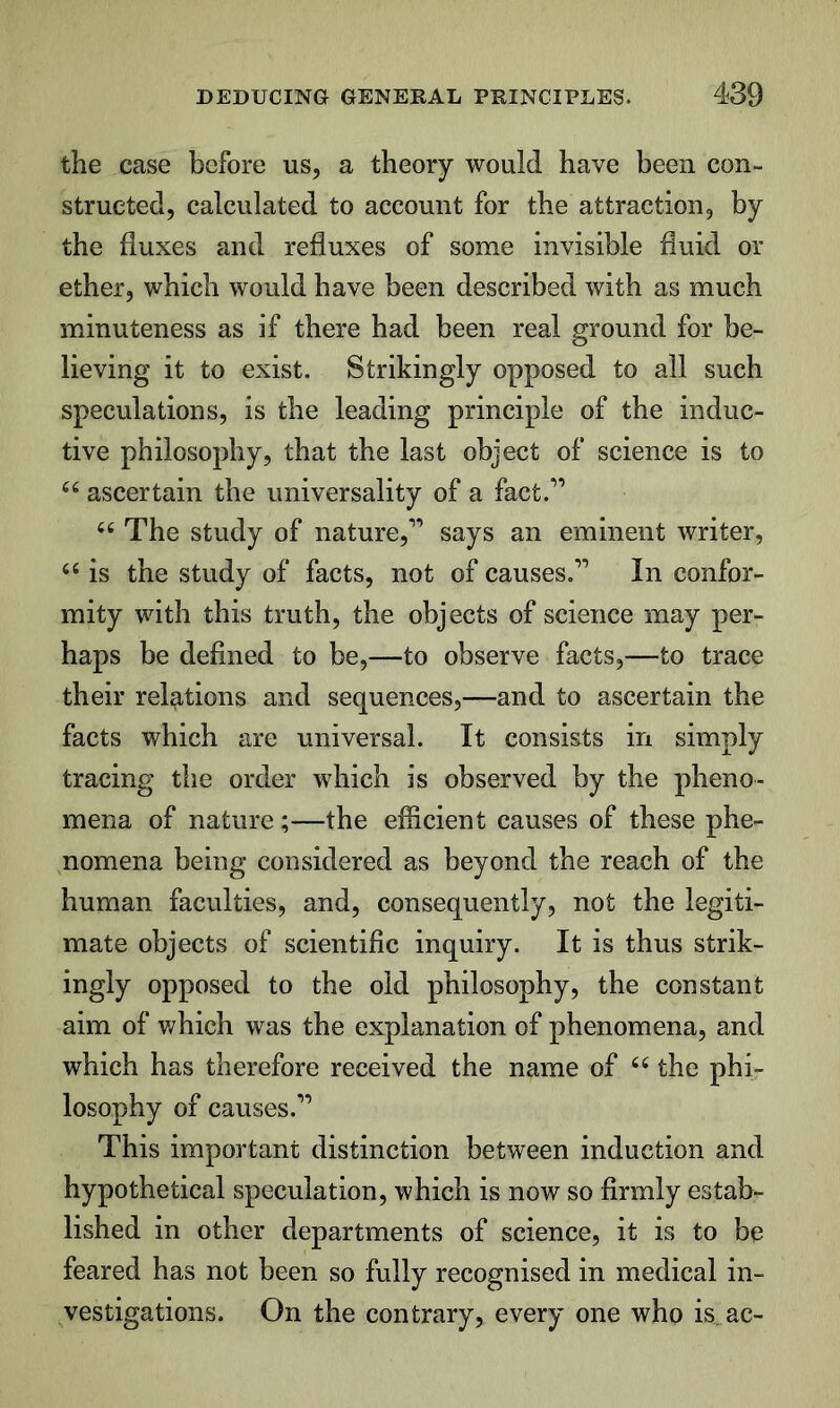 the case before us, a theory would have been con- structed, calculated to account for the attraction, by the fluxes and refluxes of some invisible fluid or ether, which would have been described with as much minuteness as if there had been real ground for be- lieving it to exist. Strikingly opposed to all such speculations, is the leading principle of the induc- tive philosophy, that the last object of science is to ascertain the universality of a fact.” The study of nature,” says an eminent writer, is the study of facts, not of causes.” In confor- mity with this truth, the objects of science may per- haps be defined to be,—to observe facts,—to trace their relations and sequences,—and to ascertain the facts which are universal. It consists in simply tracing the order which is observed by the pheno- mena of nature;—the efficient causes of these phe- nomena being considered as beyond the reach of the human faculties, and, consequently, not the legiti- mate objects of scientific inquiry. It is thus strik- ingly opposed to the old philosophy, the constant aim of v/hich was the explanation of phenomena, and which has therefore received the name of the phi- losophy of causes.” This important distinction between induction and hypothetical speculation, which is now so firmly estab- lished in other departments of science, it is to be feared has not been so fully recognised in medical in- vestigations. On the contrary, every one who is ac-