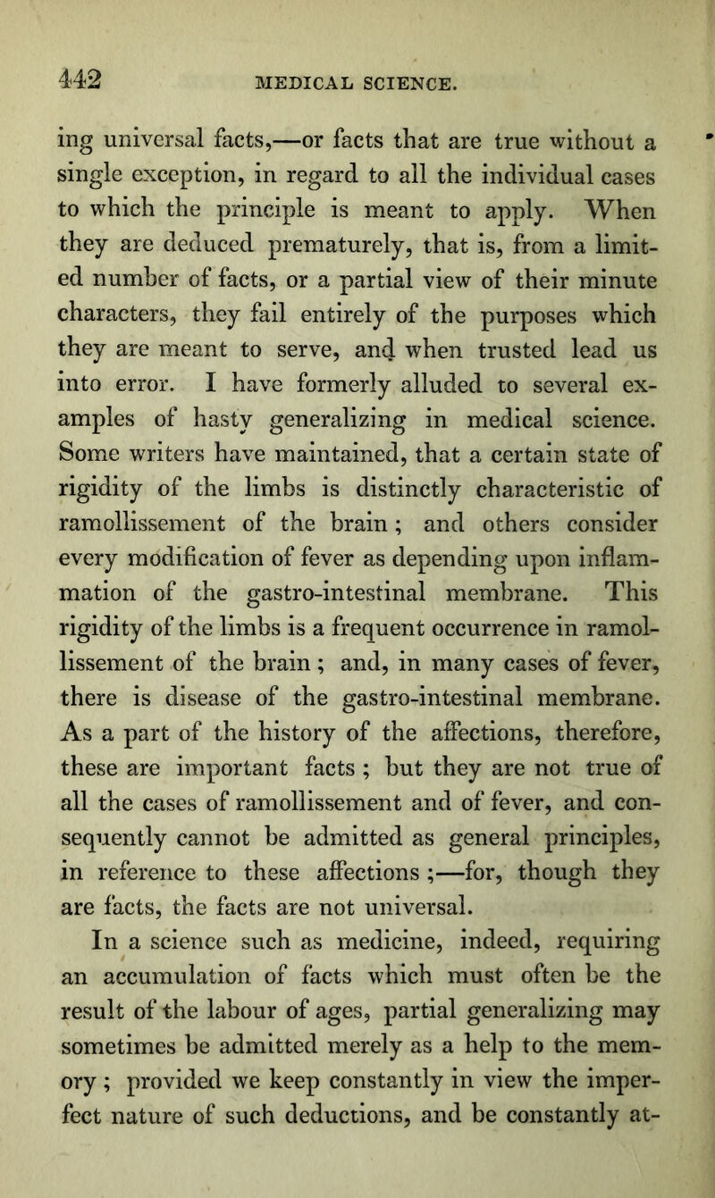 ing universal facts,—or facts that are true without a single exception, in regard to all the individual cases to which the principle is meant to apply. When they are deduced prematurely, that is, from a limit- ed number of facts, or a partial view of their minute characters, they fail entirely of the purposes which they are meant to serve, and when trusted lead us into error. I have formerly alluded to several ex- amples of hasty generalizing in medical science. Some writers have maintained, that a certain state of rigidity of the limbs is distinctly characteristic of ramollissement of the brain; and others consider every modification of fever as depending upon inflam- mation of the gastro-intestinal membrane. This rigidity of the limbs is a frequent occurrence in ramol- lissement of the brain ; and, in many cases of fever, there is disease of the gastro-intestinal membrane. As a part of the history of the affections, therefore, these are important facts ; but they are not true of all the cases of ramollissement and of fever, and con- sequently cannot be admitted as general principles, in reference to these affections ;—for, though they are facts, the facts are not universal. In a science such as medicine, indeed, requiring an accumulation of facts which must often be the result of the labour of ages, partial generalizing may sometimes be admitted merely as a help to the mem- ory ; provided we keep constantly in view the imper- fect nature of such deductions, and be constantly at-