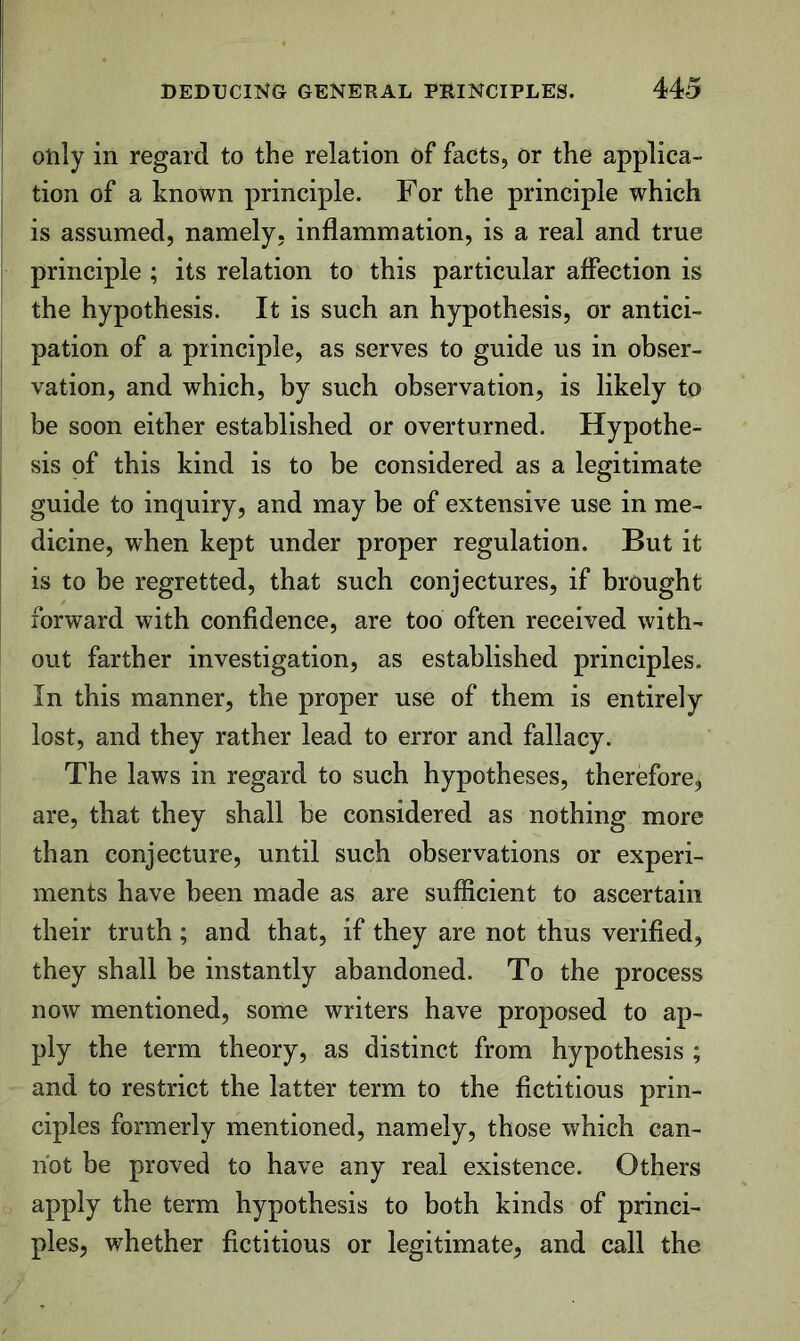 only in regard to the relation of facts, or the applica- tion of a known principle. For the principle which is assumed, namely, inflammation, is a real and true principle ; its relation to this particular affection is the hypothesis. It is such an hypothesis, or antici- pation of a principle, as serves to guide us in obser- vation, and which, by such observation, is likely to be soon either established or overturned. Hypothe- sis of this kind is to be considered as a legitimate guide to inquiry, and may be of extensive use in me- dicine, when kept under proper regulation. But it is to be regretted, that such conjectures, if brought forward with confidence, are too often received with- out farther investigation, as established principles. In this manner, the proper use of them is entirely lost, and they rather lead to error and fallacy. The laws in regard to such hypotheses, therefore, are, that they shall be considered as nothing more than conjecture, until such observations or experi- ments have been made as are sufficient to ascertain their truth; and that, if they are not thus verified, they shall be instantly abandoned. To the process now mentioned, some writers have proposed to ap- ply the term theory, as distinct from hypothesis ; and to restrict the latter term to the fictitious prin- ciples formerly mentioned, namely, those which can- not be proved to have any real existence. Others apply the term hypothesis to both kinds of princi- ples, whether fictitious or legitimate, and call the
