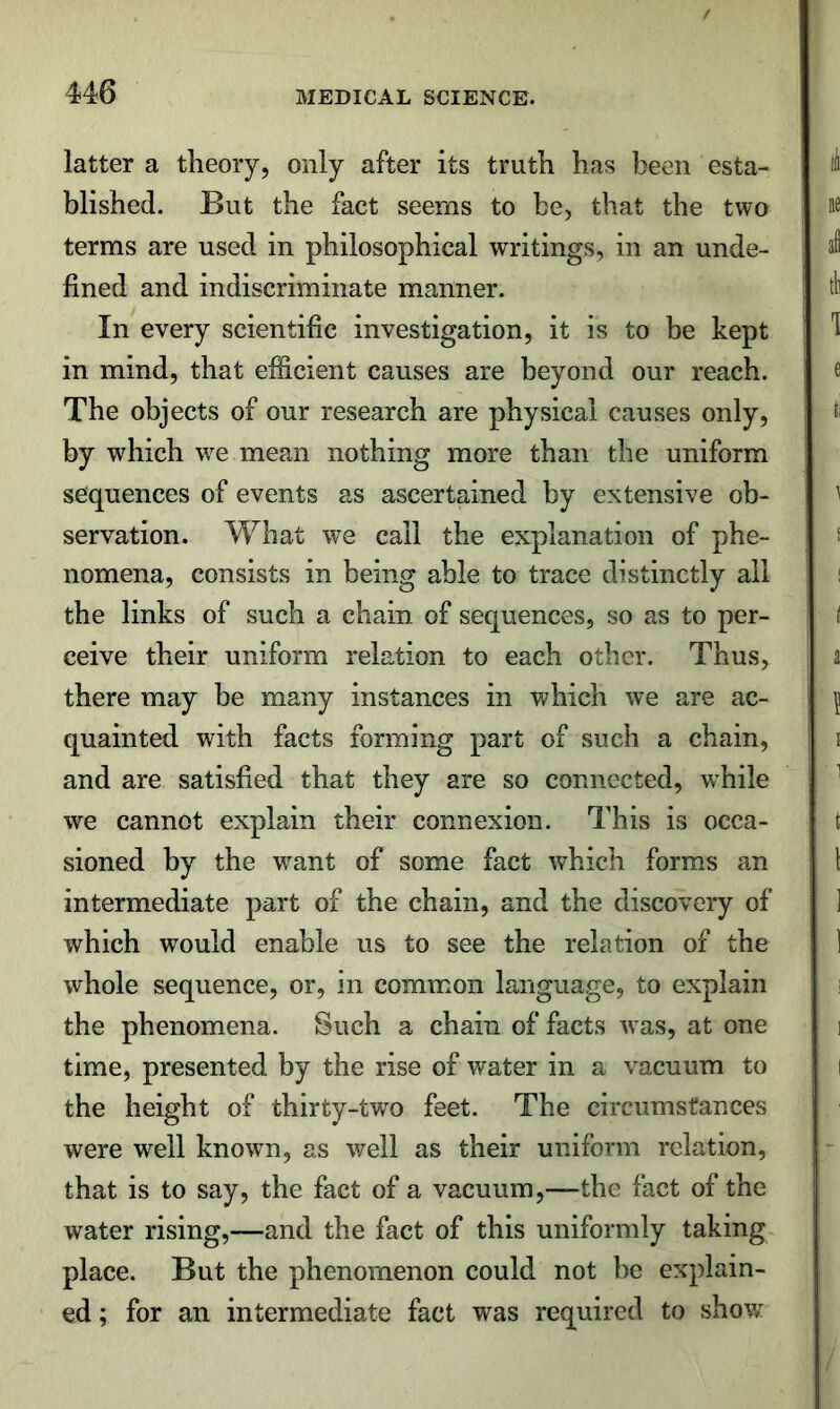 latter a theory, only after its truth has been esta- blished. But the fact seems to be, that the two terms are used in philosophical writings, in an unde- fined and indiscriminate manner. In every scientific investigation, it is to be kept in mind, that efficient causes are beyond our reach. The objects of our research are physical causes only, by which w^e mean nothing more than the uniform sequences of events as ascertained by extensive ob- servation. What we call the explanation of phe- nomena, consists in being able to trace distinctly all the links of such a chain of sequences, so as to per- ceive their uniform relation to each other. Thus, there may be many instances in which we are ac- quainted with facts forming part of such a chain, and are satisfied that they are so connected, while we cannot explain their connexion. This is occa- sioned by the want of some fact which forms an intermediate part of the chain, and the discovery of which would enable us to see the relation of the whole sequence, or, in common language, to explain the phenomena. Such a chain of facts was, at one time, presented by the rise of water in a vacuum to the height of thirty-two feet. The circumstances were well known, as well as their uniform relation, that is to say, the fact of a vacuum,—the fact of the water rising,—and the fact of this uniformly taking place. But the phenomenon could not be explain- ed ; for an intermediate fact was required to show