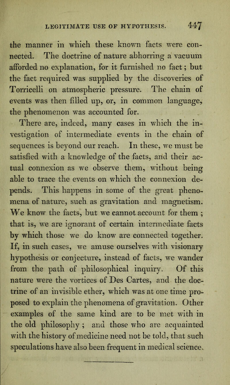 LEGITIMATE USE OF HYPOTHESIS. 4^7 the manner in which these knov/n facts were con- nected. The doctrine of nature abhorring a vacuum afforded no explanation, for it furnished no fact; but the fact required was supplied by the discoveries of Torricelli on atmospheric pressure. The chain of events was then filled up, or, in common language, the phenomenon was accounted for. There are, indeed, many cases in which the in- vestigation of intermediate events in the chain of sequences is beyond our reach. In these, we must be satisfied with a knowledge of the facts, and their ac- tual connexion as we observe them, without being able to trace the events on which the connexion de- pends. This happens in some of the great pheno- mena of nature, such as gravitation and magnetism. We know the facts, but we cannot account for them ; that is, we are ignorant of certain intermediate facts by which those we do know are connected together. If, in such cases, we amuse ourselves with visionary hypothesis or conjecture, instead of facts, we wander from the path of philosophical inquiry. Of this nature were the vortices of Des Cartes, and the doc- trine of an invisible ether, which was at one time pro- posed to explain the phenomena of gravitation. Other examples of the same kind are to be met with in the old philosophy ; and those who are acquainted with the history of medicine need not be told, that such speculations have also been frequent in medical science..