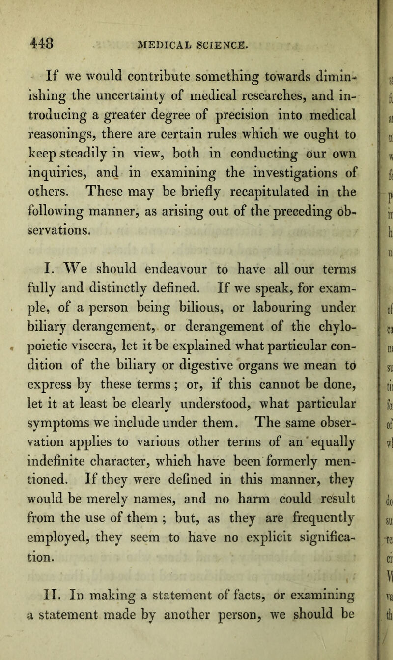 If we would contribute something towards dimin- ishing the uncertainty of medical researches, and in- troducing a greater degree of precision into medical reasonings, there are certain rules which we ought to keep steadily in view, both in conducting Our own inquiries, and in examining the investigations of others. These may be briefly recapitulated in the following manner, as arising out of the preceding ob- servations. I. We should endeavour to have all our terms fully and distinctly defined. If we speak, for exam- ple, of a person being bilious, or labouring under biliary derangement, or derangement of the chylo- poietic viscera, let it be explained what particular con- dition of the biliary or digestive organs we mean to express by these terms; or, if this cannot be done, let it at least be clearly understood, what particular symptoms we include under them. The same obser- vation applies to various other terms of an'equally indefinite character, which have been formerly men- tioned. If they were defined in this manner, they would be merely names, and no harm could result from the use of them ; but, as they are frequently employed, they seem to have no explicit significa- tion. II. In making a statement of facts, or examining a statement made by another person, we should be