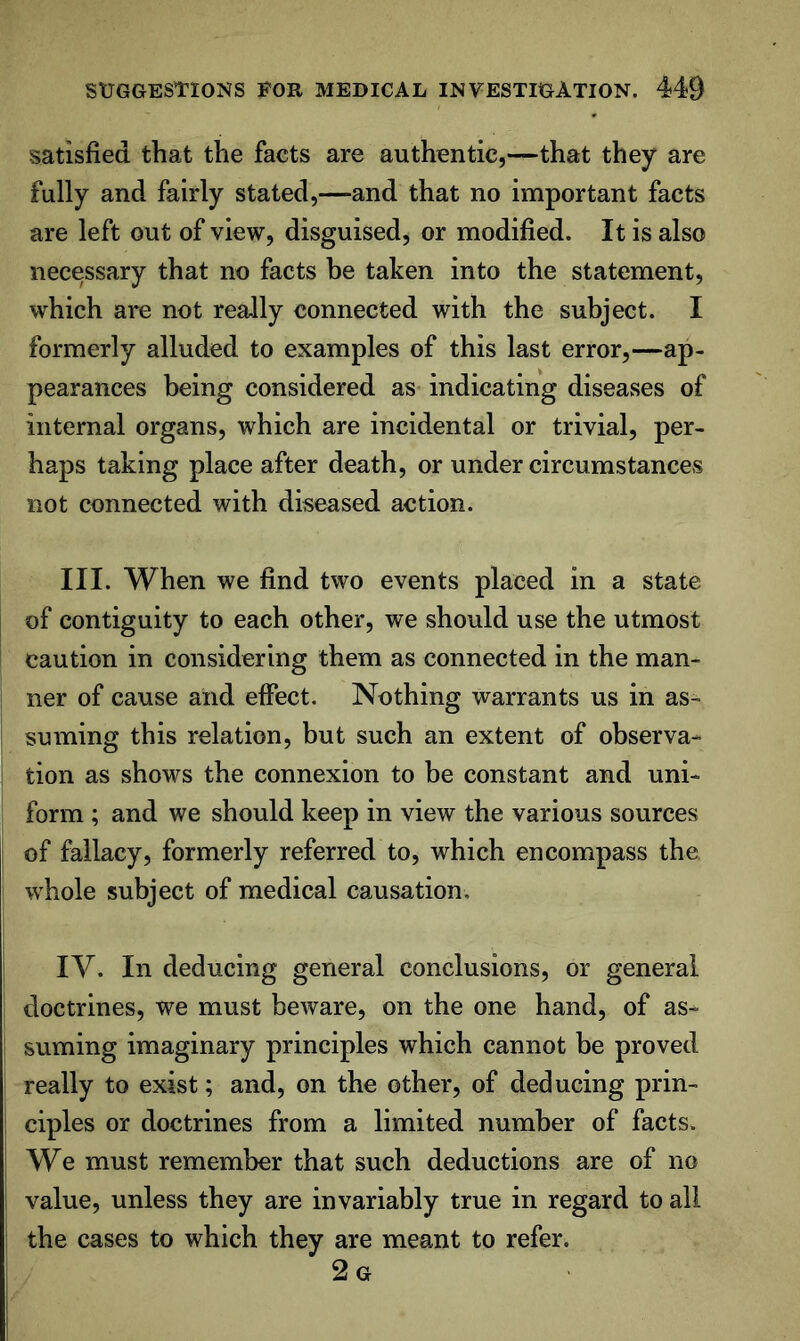 satisfied that the facts are authentic,—that they are fully and fairly stated,—and that no important facts are left out of view, disguised, or modified. It is also necessary that no facts be taken into the statement, which are not really connected with the subject. I formerly alluded to examples of this last error,—ap- pearances being considered as indicating diseases of internal organs, which are incidental or trivial, per- haps taking place after death, or under circumstances not connected with diseased action. III. When we find two events placed in a state of contiguity to each other, we should use the utmost caution in considering them as connected in the man- ner of cause and effect. Nothing warrants us in as- suming this relation, but such an extent of observa- tion as shows the connexion to be constant and uni- form ; and we should keep in view the various sources of fallacy, formerly referred to, which encompass the whole subject of medical causation. IV. In deducing general conclusions, or general doctrines, we must beware, on the one hand, of as- suming imaginary principles which cannot be proved really to exist; and, on the other, of deducing prin- ' ciples or doctrines from a limited number of facts. We must remember that such deductions are of no i value, unless they are invariably true in regard to all the cases to which they are meant to refer. 2 G