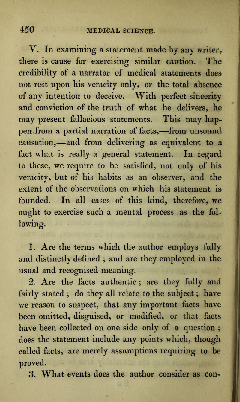 Y. In examining a statement made by any writer, there is cause for exercising similar caution. The credibility of a narrator of medical statements does not rest upon his veracity only, or the total absence of any intention to deceive. With perfect sincerity and conviction of the truth of what he delivers, he may present fallacious statements. This may hap- pen from a partial narration of facts,—from unsound causation,—and from delivering as equivalent to a fact what is really a general statement. In regard to these, we require to be satisfied, not only of his veracity, but of his habits as an observer, and the extent of the observations on which his statement is founded. In all cases of this kind, therefore, we ought to exercise such a mental process as the fol- lowing. 1. Are the terms which the author employs fully and distinctly defined ; and are they employed in the usual and recognised meaning. 2. Are the facts authentic ; are they fully and fairly stated ; do they all relate to the subject; have we reason to suspect, that any important facts have been omitted, disguised, or modified, or that facts have been collected on one side only of a question ; does the statement include any points which, though called facts, are merely assumptions requiring to be proved. 3. What events does the author consider as con-