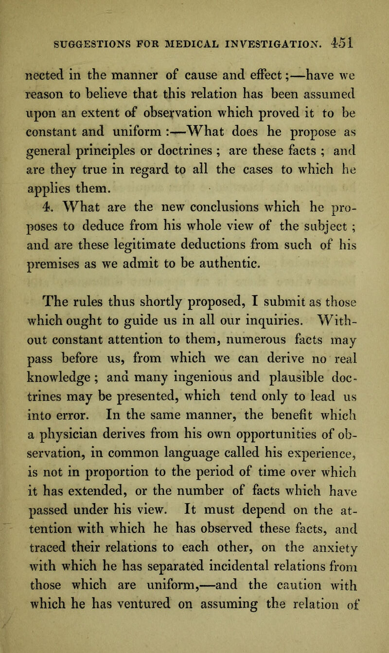 nected in the manner of cause and effect;—have we reason to believe that this relation has been assumed upon an extent observation which proved it to be constant and uniform :—What does he propose as general principles or doctrines ; are these facts ; and are they true in regard to all the cases to which he applies them. 4. What are the new conclusions which he pro- poses to deduce from his whole view of the subject ; and are these legitimate deductions from such of his premises as we admit to be authentic. The rules thus shortly proposed, I submit as those which ought to guide us in all our inquiries. With- out constant attention to them, numerous facts may pass before us, from which we can derive no real knowledge; and many ingenious and plausible doc- trines may be presented, which tend only to lead us into error. In the same manner, the benefit which a physician derives from his own opportunities of ob- servation, in common language called his experience, is not in proportion to the period of time over which it has extended, or the number of facts which have passed under his view. It must depend on the at- tention with which he has observed these facts, and traced their relations to each other, on the anxiety with which he has separated incidental relations from those which are uniform,—and the caution with which he has ventured on assuming the relation of