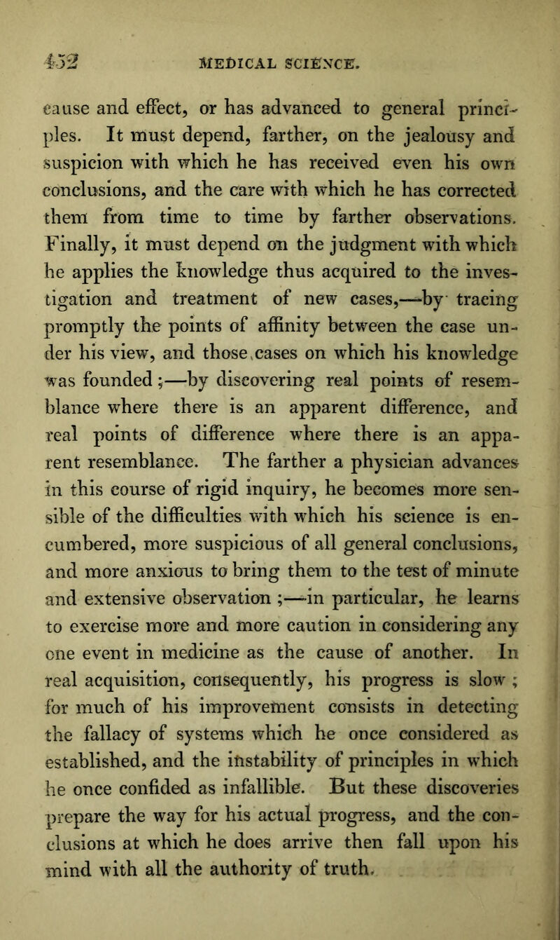cause and efFect, or has advanced to general princi- ples. It must depend, farther, on the jealousy and suspicion with which he has received ev'en his own conclusions, and the care with which he has corrected them from time to time by farther observations. Finally, it must depend on the judgment with which he applies the knowledge thus acquired to the inves- tigation and treatment of new cases,—by tracing promptly the points of affinity between the case un- der his view, and those,cases on which his knowledge was founded;—by discovering real points of resem- blance where there is an apparent difference, and real points of difference where there is an appa- rent resemblance. The farther a physician advances in this course of rigid inquiry, he becomes more sen- sible of the difficulties with which his science is en- cumbered, more suspicious of all general conclusions, and more anxious to bring them to the test of minute and extensive observation ;—in particular, he learns to exercise more and more caution in considering any one event in medicine as the cause of another. In real acquisition, consequently, his progress is slow ; for much of his improvement coDsists in detecting the fallacy of systems which he once considered as established, and the iftstability of principles in which he once confided as infallible. But these discoveries prepare the way for his actual progress, and the con- clusions at which he does arrive then fall upon his mind with all the authority of truth.