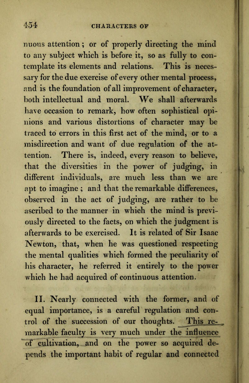 mious attention; or of properly directing the mind to any subject which is before it, so as fully to con- template its elements and relations. This is neces- sary for the due exercise of every other mental process, and is the foundation of all improvement of character, both intellectual and moral. We shall afterwards have occasion to remark, how often sophistical opi- nions and various distortions of character may be traced to errors in this first act of the mind, or to a misdirection and want of due regulation of the at- tention. There is, indeed, every reason to believe, that the diversities in the power of judging, in different individuals, are much less than we are apt to imagine ; and that the remarkable differences, observed in the act of judging, are rather to be ascribed to the manner in which the mind is previ- ously directed to the facts, on which the judgment is afterwards to be exercised. It is related of Sir Isaac Newton, that, when he was questioned respecting the mental qualities which formed the peculiarity of his character, he referred it entirely to the power which he had acquired of continuous attention. II. Nearly connected with the former, and of equal importance, is a careful regulation and con- trol of the succession of our thoughts. This re- . markable faculty is very much under the influence of cultivation, and on the power so acquired de- pends the important habit of regular and connected