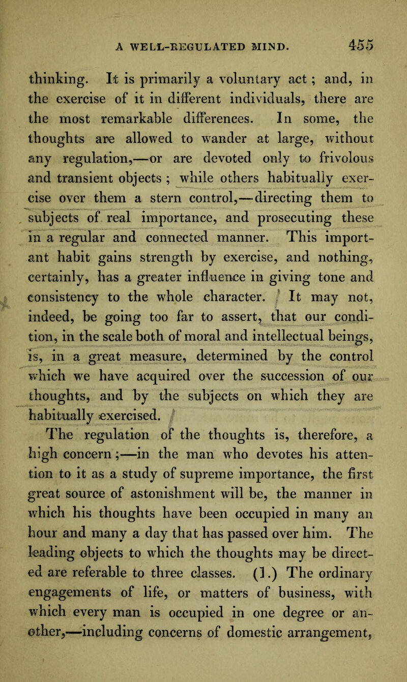 thinking. It is primarily a voluntary act; and, in the exercise of it in different individuals, there are the most remarkable differences. In some, the thoughts are allowed to wander at large, without any regulation,—or are devoted only to frivolous and transient objects ; while others habitually exer- cise over them a stern control,—directing them to subjects of real importance, and prosecuting these in a regular and connected manner. This import- ant habit gains strength by exercise, and nothing, certainly, has a greater influence in giving tone and consistency to the w^hole character. It may not, indeed, be going too far to assert, that our condi- tion, in the scale both of moral and intellectual beings, is, in a great measure, determined by the control which we have acquired aver the succession of our thoughts, and by the subjects on which they are habitually exercised. The regulation of the thoughts is, therefore, a high concern;—in the man who devotes his atten- tion to it as a study of supreme importance, the first great source of astonishment will be, the manner in which his thoughts have been occupied in many an hour and many a day that has passed over him. The leading objects to \vhich the thoughts may be direct- ed are referable to three classes. (1.) The ordinary engagements of life, or matters of business, with which every man is occupied in one degree or an- other,—including concerns of domestic arrangement,