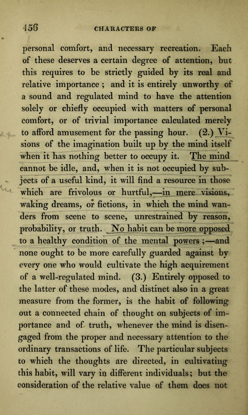 personal comfort, and necessary recreation. Each of these deserves a certain degree of attention, but this requires to be strictly guided by its real and relative importance ; and it is entirely unworthy of a sound and regulated mind to have the attention solely or chiefly occupied wdth matters of personal comfort, or of trivial importance calculated merely to afford amusement for the passing hour. (2.) Vi- sions of the imagination built up by the mind itself when it has nothing better to occupy it. The mind cannot be idle, and, when it is not occupied by sub- jects of a useful kind, it will find a resource in those which are frivolous or hurtful,—in mere visions, waking dreams, or fictions, in which the mind wan- ders from scene to scene, unrestrained by reason, probability, or truth. _Np habit can be more opposed to a healthy condition of the mental powers ;—and none ought to be more carefully guarded against by every one who would cultivate the high acquirement of a well-regulated mind. (3.) Entirely opposed to the latter of these modes, and distinct also in a great measure from the former, is the habit of following' out a connected chain of thought on subjects of im- portance and of truth, whenever the mind is disen- gaged from the proper and necessary attention to the ordinary transactions of life. The particular subjects to which the thoughts are directed, in cultivating this habit, will vary in different individuals; but the consideration of the relative value of them does not