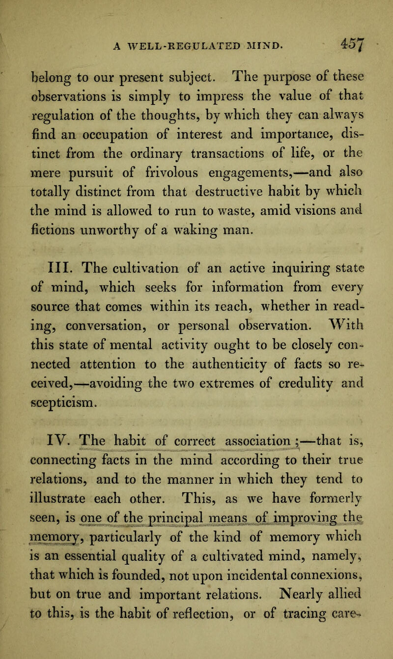 belong to our present subject. The purpose of these observations is simply to impress the value of that regulation of the thoughts, by which they can always find an occupation of interest and importance, dis- tinct from the ordinary transactions of life, or the mere pursuit of frivolous engagements,—and also totally distinct from that destructive habit by which the mind is allowed to run to waste, amid visions and fictions unworthy of a waking man. III. The cultivation of an active inquiring state of mind, which seeks for information from every source that comes within its reach, whether in read- ing, conversation, or personal observation. With this state of mental activity ought to be closely con- nected attention to the authenticity of facts so re- ceived,—avoiding the two extremes of credulity and scepticism. IV. The habit of correct association ;—that is, connecting facts in the mind according to their true relations, and to the manner in which they tend to illustrate each other. This, as we have formerly seen, is one of the principal means of improving the rnemqry, particularly of the kind of memory which is an essential quality of a cultivated mind, namely, that which is founded, not upon incidental connexions, but on true and important relations. Nearly allied to this, is the habit of reflection, or of tracing care-