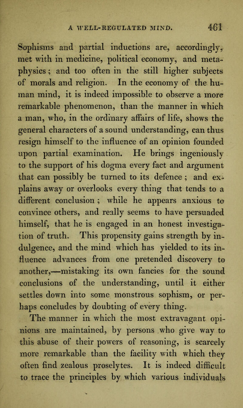 Sophisms and partial inductions are, accordingly, met with in medicine, political economy, and meta- physics ; and too often in the still higher subjects of morals and religion. In the economy of the hu- man mind, it is indeed impossible to observe a more remarkable phenomenon, than the manner in which a man, who, in the ordinary affairs of life, shows the general characters of a sound understanding, can thus resign himself to the influence of an opinion founded upon partial examination. He brings ingeniously to the support of his dogma every fact and argument that can possibly be turned to its defence ; and ex- plains away or overlooks every thing that tends to a different conclusion ; while he appears anxious to convince others, and really seems to have persuaded himself, that he is engaged in an honest investiga- tion of truth. This propensity gains strength by in- dulgence, and the mind which has yielded to its in- fluence advances from one pretended discovery to another,—mistaking its own fancies for the sound conclusions of the understanding, until it either settles down into some monstrous sophism, or per- haps concludes by doubting of every thing. The manner in which the most extravagant opi- nions are maintained, by persons who give way to this abuse of their powers of reasoning, is scarcely more remarkable than the facility with which they often find zealous proselytes. It is indeed difiicult to trace the principles by which various individuals