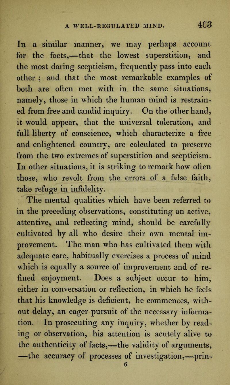 In a similar manner, we may perhaps account for the facts,—that the lowest superstition, and the most daring scepticism, frequently pass into each other ; and that the most remarkable examples of both are often met with in the same situations, namely, those in which the human mind is restrain- ed from free and candid inquiry. On the other hand, it would appear, that the universal toleration, and full liberty of conscience, which characterize a free and enlightened country, are calculated to preserve from the two extremes of superstition and scepticism. In other situations, it is striking to remark how often those, who revolt from the errors of a false faith, take refuge in infidelity. The mental qualities which have been referred to in the preceding observations, constituting an active, attentive, and reflecting mind, should be carefully cultivated by all who desire their own mental im- provement. The man who has cultivated them with adequate care, habitually exercises a process of mind which is equally a source of improvement and of re- fined enjoyment. Does a subject occur to him, either in conversation or reflection, in which he feels that his knowledge is deficient, he commences, with- out delay, an eager pursuit of the necessary informa- tion. In prosecuting any inquiry, whether by read- ing or observation, his attention is acutely alive to the authenticity of facts,—the validity of arguments, —the accuracy of processes of investigation,—prin- 6