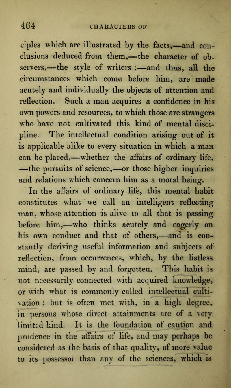 484 ciples which are illustrated by the facts,—and con- clusions deduced from them,—the character of ob- servers,—-the style of writers ;—and thus, all the circumstances which come before him, are made acutely and individually the objects of attention and reflection. Such a man acquires a confidence in his own powers and resources, to which those are strangers who have not cultivated this kind of mental disci- pline. The intellectual condition arising out of it is applicable alike to every situation in which a man can be placed,—whether the affairs of ordinary life, —the pursuits of science,—or those higher inquiries and relations which concern him as a moral being. In the affairs of ordinary life, this mental habit constitutes what we call an intelligent reflecting man, whose attention is alive to all that is passing before him,—who thinks acutely and eagerly on his own conduct and that of others,—and is con- stantly deriving useful information and subjects of reflection, from occurrences, which, by the listless mind, are passed by and forgotten. This habit is not necessarily connected with acquired knowledge, or with what is commonly called intellectual culti- vation ; but is often met with, in a high degree, in persons whose direct attainments are of a very limited kind. It is the foundation of caution and prudence in the affairs of life, and may perhaps be considered as the basis of that quality, of more value to its possessor than any of the sciences, which is