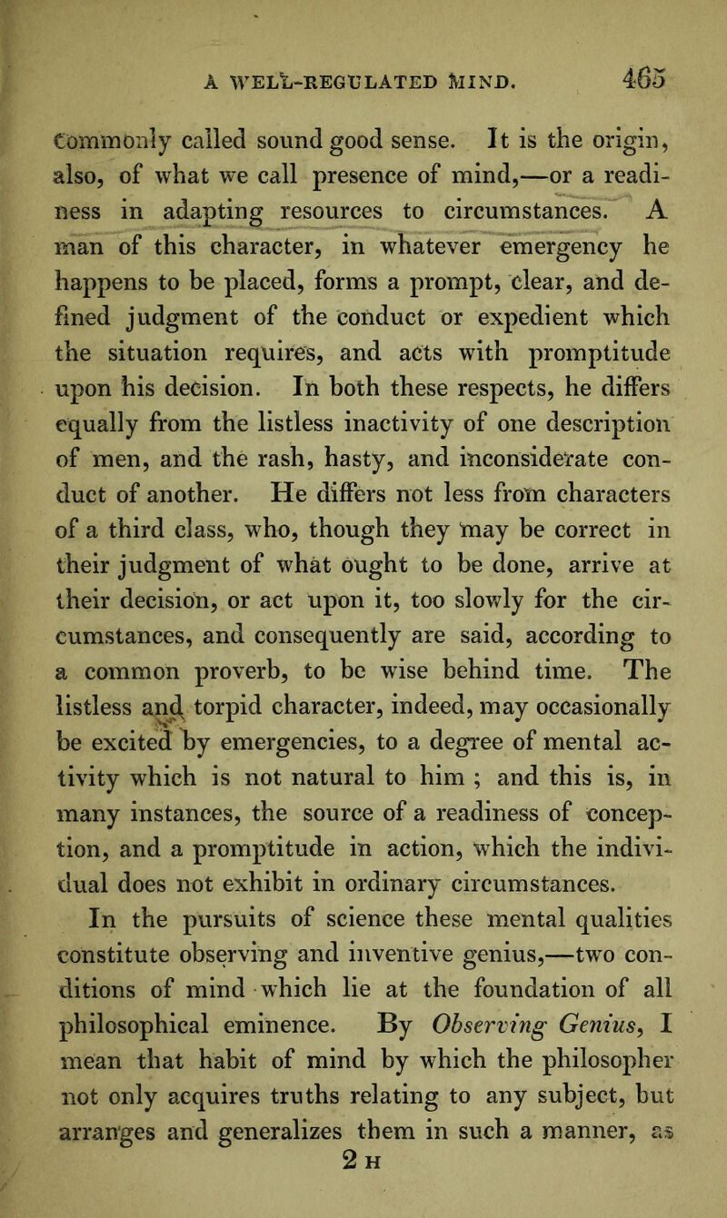 Commonly called sound good sense. It is the origin, also, of what we call presence of mind,—or a readi- ness in adapting resources to circumstances. A man of this character, in whatever emergency he happens to be placed, forms a prompt, clear, and de- fined judgment of the conduct or expedient which the situation requires, and acts with promptitude upon his decision. In both these respects, he differs equally from the listless inactivity of one description of men, and the rash, hasty, and inconsiderate con- duct of another. He differs not less from characters of a third class, who, though they may be correct in their judgment of what ought to be done, arrive at their decision, or act upon it, too slov^ly for the cir- cumstances, and consequently are said, according to a common proverb, to be wise behind time. The listless anj^ torpid character, indeed, may occasionally be excited by emergencies, to a degree of mental ac- tivity which is not natural to him ; and this is, in many instances, the source of a readiness of concep- tion, and a promptitude in action, which the indivi- dual does not exhibit in ordinary circumstances. In the pursuits of science these mental qualities constitute observing and inventive genius,—two con- ditions of mind which lie at the foundation of all philosophical eminence. By Observing Genius, I mean that habit of mind by which the philosopher not only acquires truths relating to any subject, but arranges and generalizes them in such a manner, as 2h