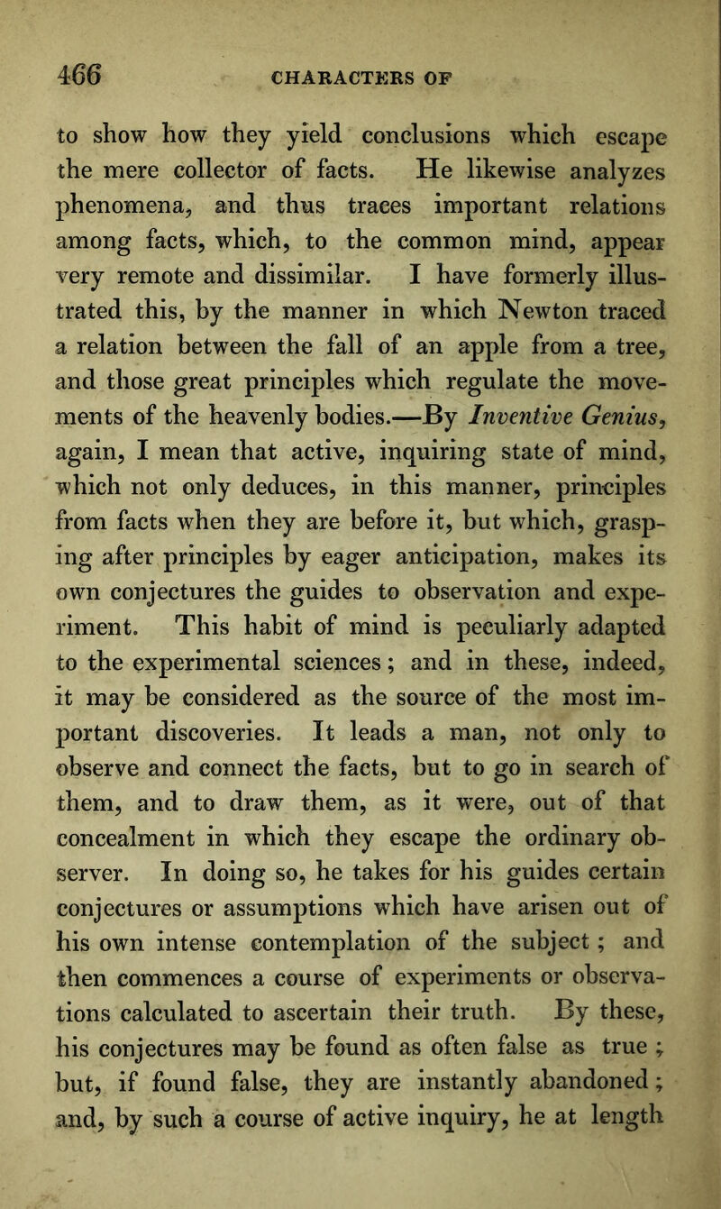 to show how they yield conclusions which escape the mere collector of facts. He likewise analyzes phenomena, and thus traces important relations among facts, which, to the common mind, appear Tery remote and dissimilar. I have formerly illus- trated this, by the manner in which Newton traced a relation between the fall of an apple from a tree, and those great principles which regulate the move- ments of the heavenly bodies.—By Inventive Genius, again, I mean that active, inquiring state of mind, which not only deduces, in this manner, principles from facts when they are before it, but which, grasp- ing after principles by eager anticipation, makes its own conjectures the guides to observation and expe- riment. This habit of mind is peculiarly adapted to the experimental sciences; and in these, indeed, it may be considered as the source of the most im- portant discoveries. It leads a man, not only to observe and connect the facts, but to go in search of them, and to draw them, as it were, out of that concealment in which they escape the ordinary ob- server. In doing so, he takes for his guides certain conjectures or assumptions which have arisen out of his own intense contemplation of the subject; and then commences a course of experiments or observa- tions calculated to ascertain their truth. By these, his conjectures may be found as often false as true ; but, if found false, they are instantly abandoned; and, by such a course of active inquiry, he at length