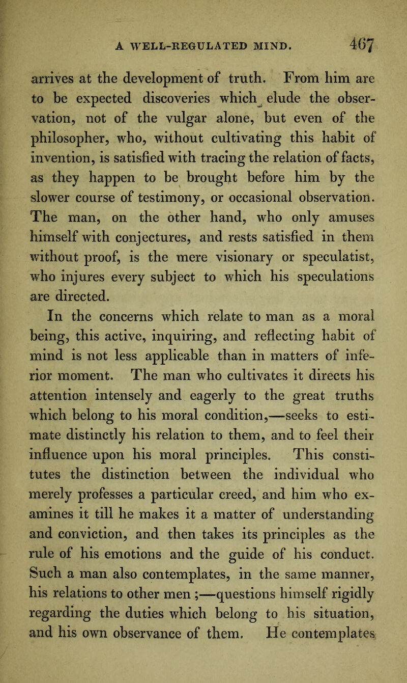 arrives at the development of truth. From him are to be expected discoveries which_^ elude the obser- vation, not of the vulgar alone, but even of the philosopher, who, without cultivating this habit of invention, is satisfied with tracing the relation of facts, as they happen to be brought before him by the slower course of testimony, or occasional observation. The man, on the other hand, who only amuses himself with conjectures, and rests satisfied in them without proof, is the mere visionary or speculatist, who injures every subject to which his speculations are directed. In the concerns which relate to man as a moral being, this active, inquiring, and reflecting habit of mind is not less applicable than in matters of infe- rior moment. The man who cultivates it directs his attention intensely and eagerly to the great truths which belong to his moral condition,—seeks to esti- mate distinctly his relation to them, and to feel their influence upon his moral principles. This consti- tutes the distinction between the individual who merely professes a particular creed, and him who ex- amines it till he makes it a matter of understanding and conviction, and then takes its principles as the rule of his emotions and the guide of his conduct. Such a man also contemplates, in the same manner, his relations to other men ;—questions himself rigidly regarding the duties which belong to his situation, and his own observance of them. He contemplates