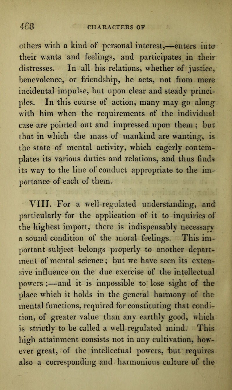 Others with a kind of personal interest,—enters into their wants and feelings, and participates in their distresses. In all his relations, whether of justice, benevolence, or friendship, he acts, not from mere incidental impulse, but upon clear and steady princi- ples. In this course of action, many may go along with him vrhen the requirements of the individual case are pointed out and impressed upon them ; but that in which the mass of mankind are wanting, is the state of mental activity, which eagerly contem- plates its various duties and relations, and thus finds its w^ay to the line of conduct appropriate to the im- portance of each of them, VIII. For a well-regulated understanding, and particularly for the application of it to inquiries of the highest import, there is indispensably necessary a sound condition of the moral feelings. This im- portant subject belongs properly to another depart- ment of mental science; but we have seen its exten- sive influence on the due exercise of the intellectual powers ;—and it is impossible to lose sight of the place which it holds in the general harmony of the mental functions, required for constituting that condi- tion, of greater value than any earthly good, which is strictly to be called a well-regulated mind. This high attainment consists not in any cultivation, how'- ever great, of the intellectual powders, but requires also a corresponding and harmonious culture of the