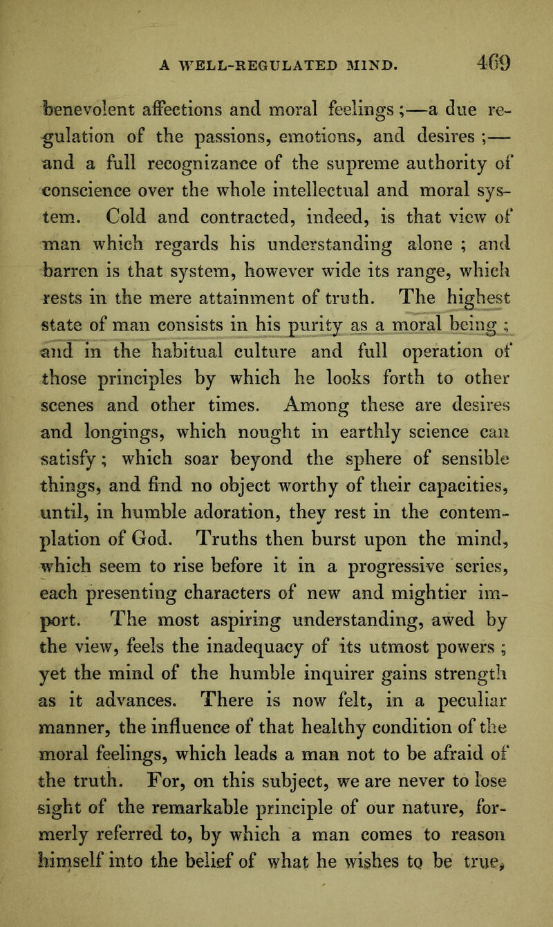benevolent affections and moral feelings ;—a due re- gulation of the passions, emotions, and desires ;— and a full recognizance of the supreme authority of conscience over the whole intellectual and moral sys- tem.. Cold and contracted, indeed, is that view of man which regards his understanding alone ; and barren is that system, however wide its range, which rests in the mere attainment of truth. The highest state of man consists in his purity as a moral being ; and in the habitual culture and full operation of those principles by which he looks forth to other scenes and other times. Among these are desires and longings, which nought in earthly science can satisfy; which soar beyond the sphere of sensible things, and find no object worthy of their capacities, until, in humble adoration, they rest in the contem- plation of God. Truths then burst upon the mind, w^hich seem to rise before it in a progressive series, each presenting characters of new and mightier im- port. The most aspiring understanding, awed by the view, feels the inadequacy of its utmost powers ; yet the mind of the humble inquirer gains strength as it advances. There is now felt, in a peculiar manner, the influence of that healthy condition of the moral feelings, which leads a man not to be afraid of the truth. For, on this subject, we are never to lose sight of the remarkable principle of our nature, for- merly referred to, by which a man comes to reason hirnself into the belief of what he wishes tq be true#