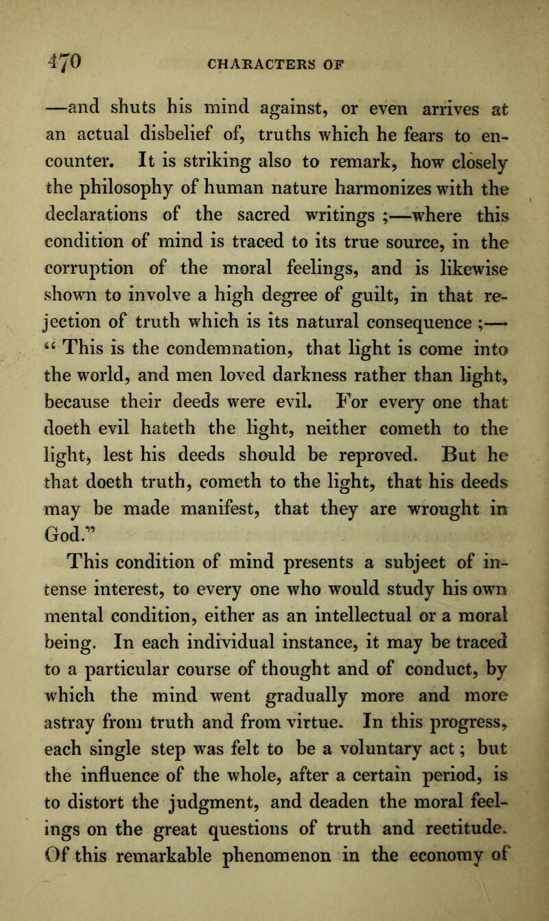 —and shuts his mind against, or even arrives at an actual disbelief of, truths which he fears to en- counter. It is striking also to remark, how closely the philosophy of human nature harmonizes with the declarations of the sacred writings ;—where this condition of mind is traced to its true source, in the corruption of the moral feelings, and is likewise shown to involve a high degree of guilt, in that re- jection of truth which is its natural consequence ;— This is the condemnation, that light is come into the world, and men loved darkness rather than light, because their deeds were evil. For every one that doeth evil hateth the light, neither cometh to the light) lest his deeds should be reproved. But he that doeth truth, cometh to the light, that his deeds may be made manifest, that they are wrought in God.” This condition of mind presents a subject of in- tense interest, to every one who would study his own mental condition, either as an intellectual or a moral being. In each individual instance, it may be traced to a particular course of thought and of conduct, by which the mind went gradually more and more astray from truth and from virtue. In this progress, each single step was felt to be a voluntary act; but the influence of the whole, after a certain period, is to distort the judgment, and deaden the moral feel- ings on the great questions of truth and rectitude. Of this remarkable phenomenon in the economy of