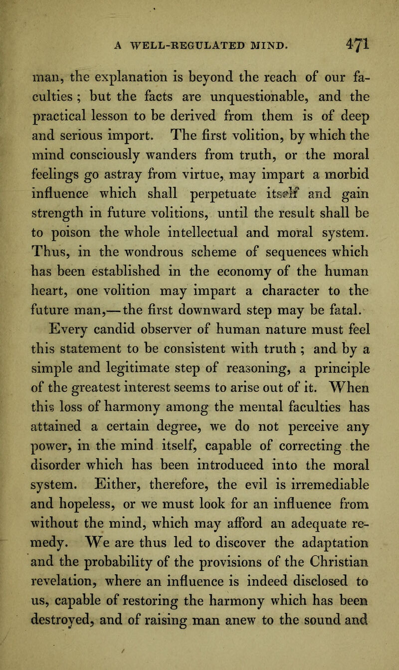 man, the explanation is beyond the reach of our fa- culties ; but the facts are unquestionable, and the practical lesson to be derived from them is of deep and serious import. The first volition, by which the mind consciously wanders from truth, or the moral feelings go astray from virtue, may impart a morbid influence which shall perpetuate itsi^lf and gain strength in future volitions, until the result shall be to poison the whole intellectual and moral system. Thus, in the wondrous scheme of sequences which has been established in the economy of the human heart, one volition may impart a character to the future man,— the first downward step may be fatal. Every candid observer of human nature must feel this statement to be consistent with truth ; and by a simple and legitimate step of reasoning, a principle of the greatest interest seems to arise out of it. When thi§ loss of harmony among the mental faculties has attained a certain degree, we do not perceive any power, in the mind itself, capable of correcting the disorder which has been introduced into the moral system. Either, therefore, the evil is irremediable and hopeless, or we must look for an influence from without the mind, which may afford an adequate re- medy. We are thus led to discover the adaptation and the probability of the provisions of the Christian revelation, where an influence is indeed disclosed to us, capable of restoring the harmony which has been destroyed, and of raising man anew to the sound and