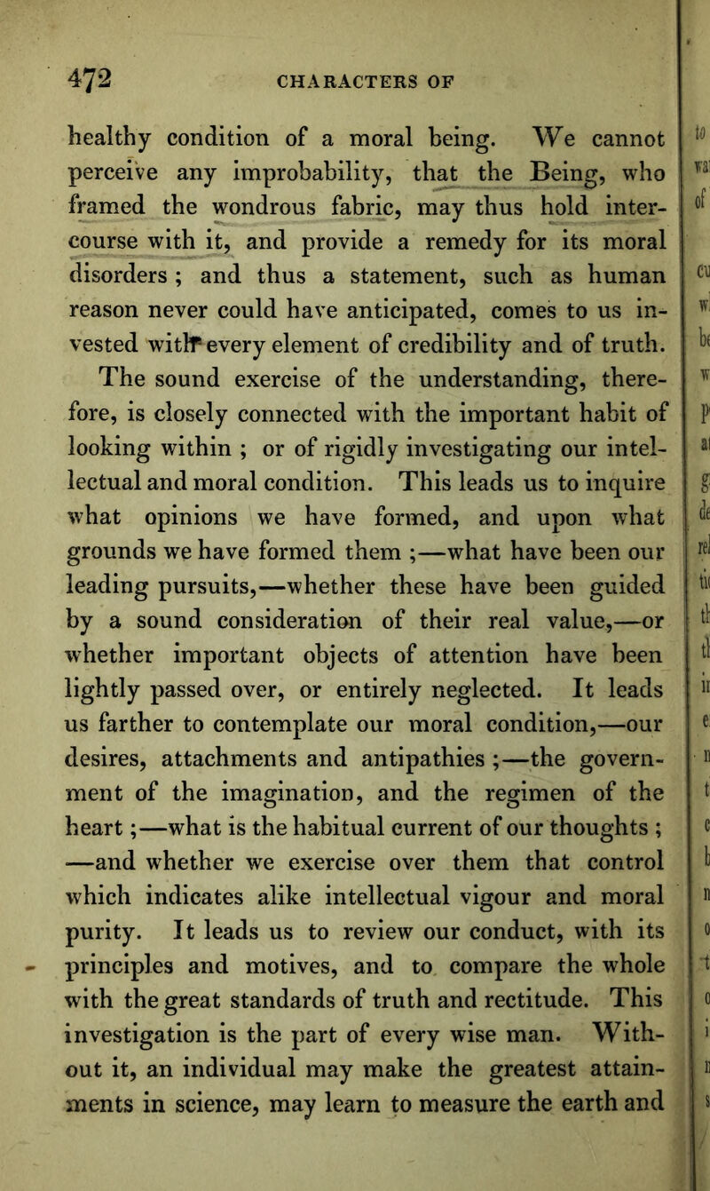 healthy condition of a moral being. We cannot perceive any improbability, that the Being, who framed the wondrous fabric, may thus hold inter- course with it, and provide a remedy for its moral disorders ; and thus a statement, such as human reason never could have anticipated, comes to us in- vested with® every element of credibility and of truth. The sound exercise of the understanding, there- fore, is closely connected with the important habit of looking within ; or of rigidly investigating our intel- lectual and moral condition. This leads us to inquire what opinions we have formed, and upon what grounds we have formed them ;—what have been our leading pursuits,—whether these have been guided by a sound consideration of their real value,—or whether important objects of attention have been lightly passed over, or entirely neglected. It leads us farther to contemplate our moral condition,—our desires, attachments and antipathies ;—the govern- ment of the imagination, and the regimen of the heart;—what is the habitual current of our thoughts ; —and whether we exercise over them that control which indicates alike intellectual vigour and moral purity. It leads us to review our conduct, with its principles and motives, and to compare the whole with the great standards of truth and rectitude. This investigation is the part of every wise man. With- out it, an individual may make the greatest attain- ments in science, may learn to measure the earth and