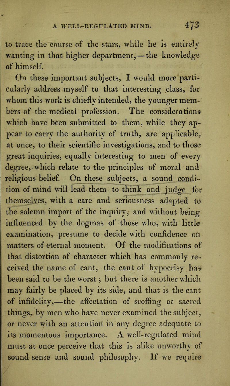 to trace the course of the stars, while he is entirely wanting in that higher department,—the knowledge of himself. On these important subjects, I would more parti- cularly address myself to that interesting class, for whom this work is chiefly intended, the younger mem- bers of the medical profession. The considerations which have been submitted to them, while they ap- pear to carry the authority of truth, are applicable, i at once, to their scientific investigations, and to those great inquiries, equally interesting to men of every degree,-which relate to the principles of moral and religious belief. On these subjects, a sound condi- tion of mind will lead them to thinh; and judge for themselves, with a care and seriousness adapted to the solemn import of the inquiry, and without being influenced by the dogmas of those who, with little examination, presume to decide with confidence oil matters of eternal moment. Of the modifications of that distortion of character which has commonly re- ceived the name of cant, the cant of hypocrisy has I been said to be the worst; but there is another which may fairly be placed by its side, and that is the cant of infidelity,—the affectation of scoffing at sacred things, by men who have never examined the subject, or never with an attention in any degree adequate to I its momentous importance. A well-regulated mind must at once perceive that this is alike unworthy of sound sense and sound philosophy. If we require