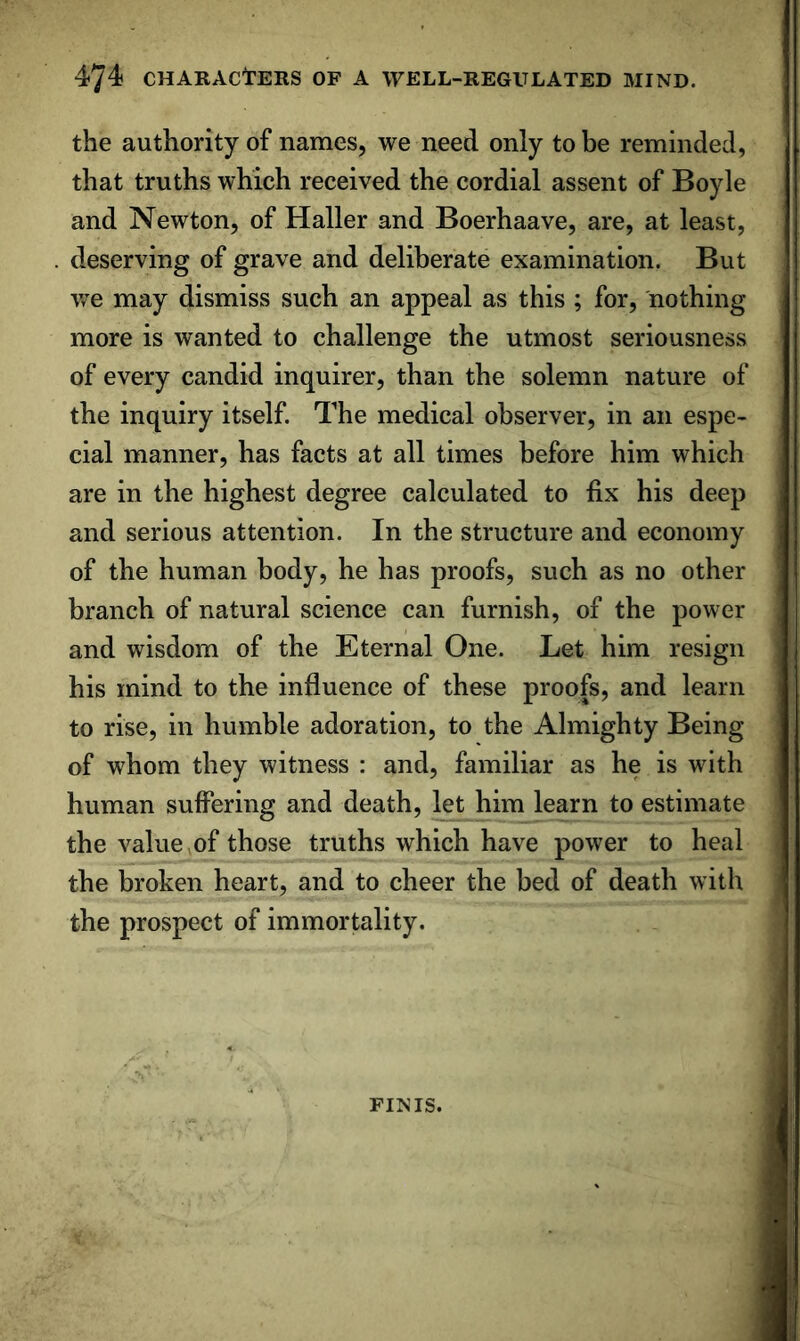 the authority of names, we need only to be reminded, that truths which received the cordial assent of Boyle and Newton, of Haller and Boerhaave, are, at least, deserving of grave and deliberate examination. But v/e may dismiss such an appeal as this ; for, nothing more is wanted to challenge the utmost seriousness of every candid inquirer, than the solemn nature of the inquiry itself. The medical observer, in an espe- cial manner, has facts at all times before him which are in the highest degree calculated to fix his deep and serious attention. In the structure and economy of the human body, he has proofs, such as no other branch of natural science can furnish, of the power and wisdom of the Eternal One. Let him resign his mind to the influence of these proofs, and learn to rise, in humble adoration, to the Almighty Being of whom they witness : and, familiar as he is with human suffering and death, let him learn to estimate the value ^of those truths which have power to heal the broken heart, and to cheer the bed of death with the prospect of immortality. FINIS.