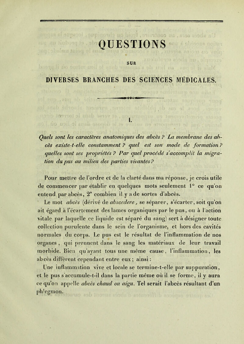 QUESTIONS SUR DIVERSES BRANCHES DES SCIENCES MÉDICALES. ■» WHT- T I. Quels sont les caractères anatomiques des abcès P La membrane des ab- cès existe-t-elle constamment P quel est son mode de formation P quelles sont ses propriétés P Par quel procédé s1 accomplit la migra- tion du pus au milieu des parties vivantes ? Pour mettre de l’ordre et de la clarté dans ma réponse, je crois utile de commencer par établir en quelques mots seulement 1° ce qu’on entend par abcès, 2° combien il y a de sortes d’abcès. Le mot abcès (dérivé de abscedere, se séparer, s’écarter, soit qu’on ait égard à l’écartement des lames organiques par le pus, ou à l’action vitale par laquelle ce liquide est séparé du sang) sert à désigner toute collection purulente dans le sein de l’organisme, et hors des cavités normales du corps. Le pus est le résultat de l’inflammation de nos organes , qui prennent dans le sang les matériaux de leur travail morbide. Bien qu’ayant tous une même cause, l’inflammation, les abcès diffèrent cependant entre eux ; ainsi : Une inflammation vive et locale se termine-t-elle par suppuration, et le pus s'accumule-t-il dans la partie même où il se forme, il y aura ce qu’on appelle abcès chaud ou aigu. Tel serait l’abcès résultant d’un phlegmon.