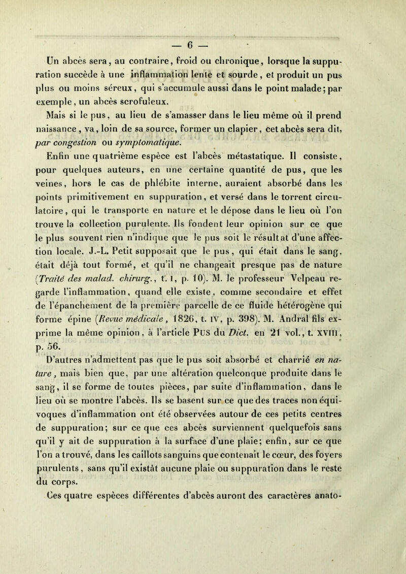 Un abcès sera, au contraire, froid ou chronique, lorsque la suppu- ration succède à une inflammation lente et sourde, et produit un pus plus ou moins séreux, qui s’accumule aussi dans le point malade; par exemple, un abcès scrofuleux. Mais si le pus, au lieu de s’amasser dans le lieu même où il prend naissance , va, loin de sa source, former un clapier, cet abcès sera dit, par congestion ou symptomatique. Enfin une quatrième espèce est l’abcès métastatique. Il consiste, pour quelques auteurs, en une certaine quantité de pus, que les veines, hors le cas de phlébite interne, auraient absorbé dans les points primitivement en suppuration, et versé dans le torrent circu- latoire, qui le transporte en nature et le dépose dans le lieu où l’on trouve la collection purulente. Ils fondent leur opinion sur ce que le plus souvent rien n’indique que le pus soit le résultat d’une affec- tion locale. J.-L. Petit supposait que le pus, qui était dans le sang, était déjà tout formé, et qu’il ne changeait presque pas de nature [Traité des malad. chirurg., t’. I, p. 10). M. le professeur Velpeau re- garde l’inflammation, quand elle existe, comme secondaire et effet de l’épanchement de la première parcelle de ce fluide hétérogène qui forme épine [Revue médicale, 1826, t. IV, p. 398). M. Andral fils ex- prime la même opinion, à l’article PUS du Dict. en 21 vol., t. XVIII, p. 56. D’autres n’admettent pas que le pus soit absorbé et charrié en na- ture, mais bien que, par une altération quelconque produite dans le sang, il se forme de toutes pièces, par suite d’inflammalion, dans le lieu où se montre l’abcès. Ils se basent sur ce que des traces non équi- voques d’inflammation ont été observées autour de ces petits centres de suppuration; sur ce que ces abcès surviennent quelquefois sans qu’il y ait de suppuration à la surface d’une plaie; enfin, sur ce que l’on a trouvé, dans les caillots sanguins que contenait le cœur, des foyers purulents, sans qu’il existât aucune plaie ou suppuration dans le reste du corps. Ces quatre espèces différentes d’abcès auront des caractères anato-