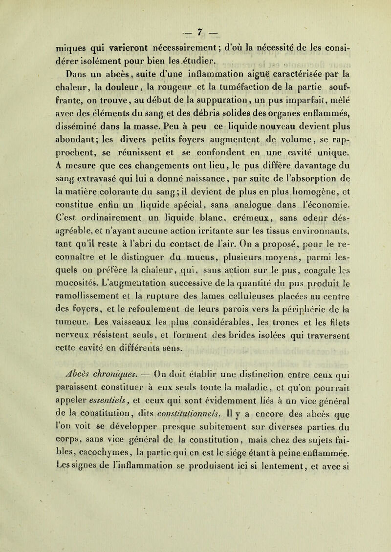 miques qiii varieront nécessairement ; d’où la nécessité de les consi- dérer isolément pour bien les étudier. Dans un abcès, suite d’une inflammation aiguë caractérisée par la chaleur, la douleur, la rougeur et la tuméfaction de la partie souf- frante, on trouve, au début de la suppuration , un pus imparfait, mêlé avec des éléments du sang et des débris solides des organes enflammés, disséminé dans la masse. Peu à peu ce liquide nouveau devient plus abondant; les divers petits foyers augmentent de volume, se rap- prochent, se réunissent et se confondent en une cavité unique. A mesure que ces changements ont lieu, le pus diffère davantage du sang extravasé qui lui a donné naissance, par suite de l’absorption de la matière colorante du sang; il devient de plus en plus homogène, et constitue enfin un liquide spécial, sans analogue dans l’économie. C’est ordinairement un liquide blanc, crémeux, sans odeur dés- agréable, et n’ayant aucune action irritante sur les tissus environnants, tant qu’il reste à l’abri du contact de l’air. On a proposé, pour le re- connaître et le distinguer du mucus, plusieurs moyens, parmi les- quels on préfère la chaleur, qui, sans action sur le pus, coagule les mucosités. L’augmentation successive de la quantité du pus produit le ramollissement et la rupture des lames celluleuses placées au centre des foyers, et le refoulement de leurs parois vers la périphérie de la tumeur. Les vaisseaux les plus considérables, les troncs et les filets nerveux résistent seuls, et forment des brides isolées qui traversent cette cavité en différents sens. Abcès chroniques. — On doit établir une distinction entre ceux qui paraissent constituer à eux seuls toute la maladie, et qu’on pourrait appeler essentiels, et ceux qui sont évidemment liés à un vice général de la constitution, dits constitutionnels. Il y a encore des abcès que l’on voit se développer presque subitement sur diverses parties du corps, sans vice général de la constitution, mais chez des sujets fai- bles, cacochymes, la partie qui en est le siège étant à peine enflammée. Les signes de l’inflammation se produisent ici si lentement, et avec si