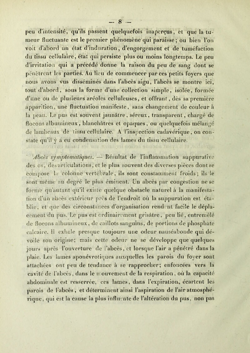 peu d’intensité, qu’ils passent quelquefois inaperçus, et que la tu- meur fluctuante est le premier phénomène qui paraisse; ou bien l’on voit d’abord un état d’induration, d’engorgement et de tuméfaction du tissu cellulaire, état qui persiste plus ou moins longtemps. Le peu d’irritation qui a précédé donne la raison du peu de sang dont se pénèt rent les parties. Au lieu de commencer par ces petits foyers que nous avons vus disséminés dans l’abcès aigu, l’abcès se montre ici, tout d’abord, sous la forme d’une collection simple, isolée, formée d’une ou de plusieurs aréoles celluleuses, et offrant , dès sa première apparition, une fluctuation manifeste, sans changement de couleur à la peau. Le pus est souvent jaunâtre, séreux, transparent, chargé de flocons albumineux , blanchâtres et opaques, ou quelquefois mélangé de lambeaux de tissu cellulaire. A l’inspection cadavérique, on con- state qu’il ÿ a eu condensation des lames du tissu cellulaire. Abcès sfmptomtiliques. — Résultat de l’inflammation suppurative des os, des articulations, et le plus souvent des diverses pièces dont se compose la colonne vertébrale, ils sont constamment froids; ils le sont même au degré le pins éminent. Ün abcès par congestion ne se forme qu’au tant qu’il existe quelque obstacle naturel à la manifesta- tion d’un abcès extérieur près de l’endroit où la suppuration est éta- blie, et que des circonstances d’organisation rendent facile le dépla- cement du pus. Le pus est ordinairement grisâtre, peu lié, entremêlé de flocons albumineux, de caillots sanguins, de portions de phosphate calcaire. 11 exhale presque toujours une odeur nauséabonde qui dé- voile son origine; mais cette odeur ne se développe que quelques jours après l'ouverture de l’abcès, et lorsque l’air a pénétré dans la plaie. Les lames aponévrotiques auxquelles les parois du foyer sont attachées ont peu de tendance à se rapprocher; enfoncées vers la cavité de l’abcès, dans le mouvement de la respiration, où la capacité abdominale est resserrée, ces lames, dans l’expiration., écartent les parois de l’abcès, et déterminent ainsi l’aspiration de l’air atmosphé- rique, qui est la cause la plus influente de l’altération du pus, non pas