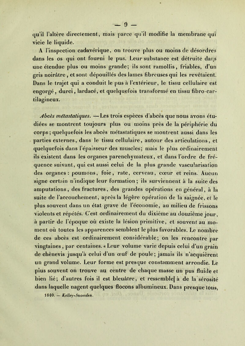 qu’il l’altère directement, mais parce qu’il modifie la membrane qui vicie le liquide. A l’inspection cadavérique, on trouve plus ou moins de désordres dans les os qui ont fourni le pus. Leur substance est détruite dans une étendue plus ou moins grande; ils sont ramollis, friables, d’un gris noirâtre, et sont dépouillés des lames fibreuses qui les revêtaient. Dans le trajet qui a conduit le pus à l’extérieur, le tissu cellulaire est engorgé, durci, lardacé, et quelquefois transformé en tissu fibro-car- tilagineux. Àbcès métastatiques. —Les trois espèces d’abcès que nous avons étu- diées se montrent toujours plus ou moins près de la périphérie du corps; quelquefois les abcès métastatiques se montrent aussi dans les parties externes, dans le tissu cellulaire, autour des articulations, et quelquefois dans l'épaisseur des muscles; mais le plus ordinairement ils existent dans les organes parenchymateux, et dans l’ordre de fré- quence suivant, qui est aussi celui de la plus grande vascularisation des organes: poumons, foie, rate, cerveau, cœur et reins. Aucun signe certain n’indique leur formation; ils surviennent à la suite des amputations, des fractures, des grandes opérations en général, à la suite de l’accouchement, après la légère opération de la saignée, et le plus souvent dans un état grave de l’économie, au milieu de frissons violents et répétés. C’est ordinairement du dixième au douzième jour, à partir de l’époque où existe la lésion primitive, et souvent au mo- ment où toutes les apparences semblent le plus favorables. Le nombre de ces abcès est ordinairement considérable; on les rencontre par vingtaines, par centaines. «Leur volume varie depuis celui d’un grain de chènevis jusqu’à celui d’un œuf de poule; jamais ils n’acquièrent un grand volume. Leur forme est presque constamment arrondie. Le plus souvent on trouve au centre de chaque masse un pus fluide et bien lié; d’autres fois il est bleuâtre, et ressemblej à de la sérosité dans laquelle nagent quelques flocons albumineux. Dans presque tous, 1840. — Kelley-Snowdtn.