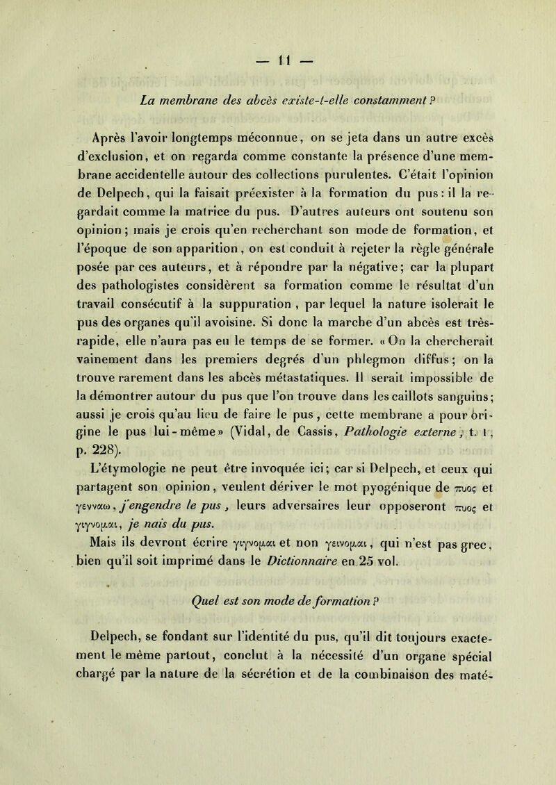 La membrane des abcès existe-l-elle constamment? Après l’avoir longtemps méconnue, on se jeta dans un autre excès d’exclusion, et on regarda comme constante la présence d’une mem- brane accidentelle autour des collections purulentes. C’était l’opinion de Delpech, qui la faisait préexister à la formation du pus : il la re - gardait comme la matrice du pus. D’autres auteurs ont soutenu son opinion; mais je crois qu’en recherchant son mode de formation, et l’époque de son apparition, on est conduit à rejeter la règle générale posée par ces auteurs, et à répondre par la négative; car la plupart des pathologistes considèrent sa formation comme le résultat d’un travail consécutif à la suppuration , par lequel la nature isolerait le pus des organes qu'il avoisine. Si donc la marche d’un abcès est très- rapide, elle n’aura pas eu le temps de se former. «On la chercherait vainement dans les premiers degrés d’un phlegmon diffus ; on la trouve rarement dans les abcès métastatiques. 11 serait impossible de la démontrer autour du pus que l’on trouve dans les caillots sanguins; aussi je crois qu’au lieu de faire le pus , cette membrane a pour ori- gine le pus lui-même» (Vidal, de Cassis, Pathologie externe, t. r, p. 228). L’étymologie ne peut être invoquée ici; car si Delpech, et ceux qui partagent son opinion, veulent dériver le mot pyogénique de iruoç et yevvaw, j engendre le pus , leurs adversaires leur opposeront tojoç et ytyvop.at, je nais du pus. Mais ils devront écrire ytyvopai et non yei.vojjt.at, qui n’est pas grec, bien qu’il soit imprimé dans le Dictionnaire en 25 vol. Quel est son mode de formation P Delpech, se fondant sur l’identité du pus, qu’il dit toujours exacte- ment le même partout, conclut à la nécessité d’un organe spécial chargé par la nature de la sécrétion et de la combinaison des maté-