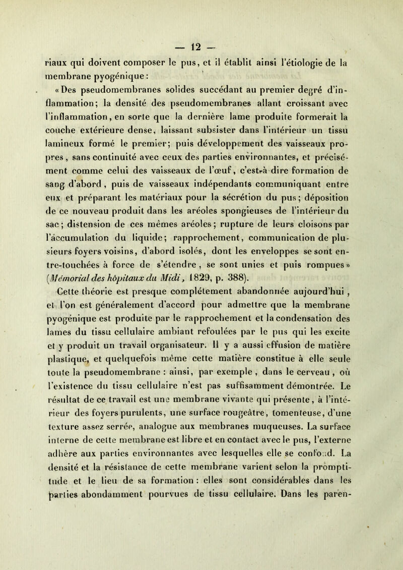 riaux qui doivent composer le pus, et il établit ainsi l’étiologie de la membrane pyogénique : «Des pseudomembranes solides succédant au premier degré d’in- flammation; la densité des pseudomembranes allant croissant avec l’inflammation, en sorte que la dernière lame produite formerait la couche extérieure dense, laissant subsister dans l’intérieur un tissu lamineux formé le premier; puis développement des vaisseaux pro- pres, sans continuité avec ceux des parties environnantes, et précisé- ment comme celui des vaisseaux de l’œuf, c’estrà dire formation de sang d’abord , puis de vaisseaux indépendants communiquant entre eux et préparant les matériaux pour la sécrétion du pus; déposition de ce nouveau produit dans les aréoles spongieuses de l’intérieur du sac; distension de ces mêmes aréoles; rupture de leurs cloisons par l’accumulation du liquide; rapprochement, communication de plu- sieurs foyers voisins, d’abord isolés, dont les enveloppes se sont en- tre-touchées à force de s’étendre, se sont unies et puis rompues» (Mémorial des hôpitaux du Midi, 1829, p. 388). Cette théorie est presque complètement abandonnée aujourd’hui , et l’on est généralement d’accord pour admettre que la membrane pyogénique est produite par le rapprochement et la condensation des lames du tissu cellulaire ambiant refoulées par le pus qui les excite et y produit un travail organisateur. 11 y a aussi effusion de matière plastique, et quelquefois même cette matière constitue à elle seule toute la pseudomembrane : ainsi, par exemple , dans le cerveau , où l’existence du tissu cellulaire n’est pas suffisamment démontrée. Le résultat de ce travail est une membrane vivante qui présente, à l’inté- rieur des foyers purulents, une surface rougeâtre, lomenteuse, d’une texture assez serrée, analogue aux membranes muqueuses. La surface interne de cette membrane est libre et en contact avec le pus, l’externe adhère aux parties environnantes avec lesquelles elle se confond. La densité et la résistance de cette membrane varient selon la prompti- tude et le lieu de sa formation : elles sont considérables dans les parties abondamment pourvues de tissu cellulaire. Dans les paren-