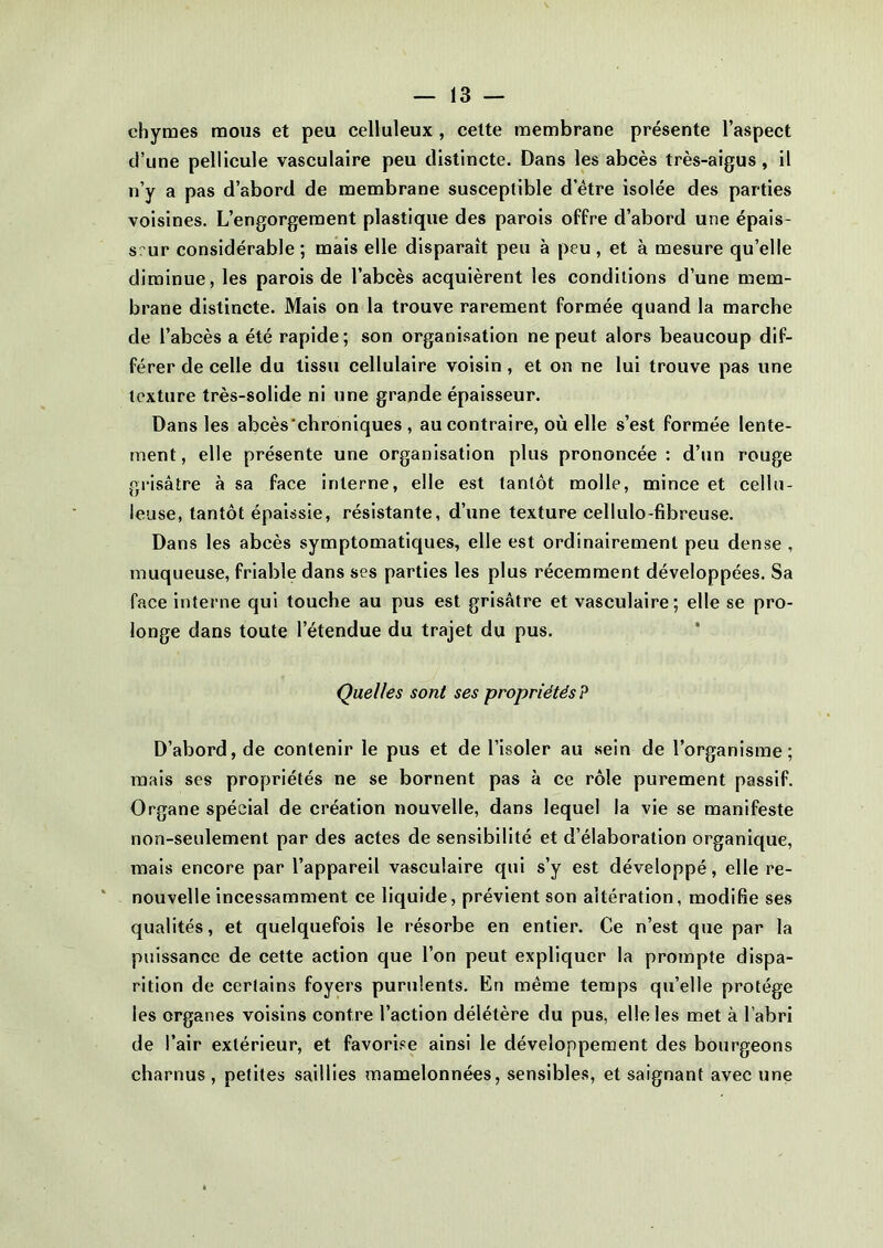 chymes mous et peu celluleux , cette membrane présente l’aspect d’une pellicule vasculaire peu distincte. Dans les abcès très-aigus , il n’y a pas d’abord de membrane susceptible d etre isolée des parties voisines. L’engorgement plastique des parois offre d’abord une épais- seur considérable ; mais elle disparaît peu à peu, et à mesure qu’elle diminue, les parois de l’abcès acquièrent les conditions d’une mem- brane distincte. Mais on la trouve rarement formée quand la marche de l’abcès a été rapide; son organisation ne peut alors beaucoup dif- férer de celle du tissu cellulaire voisin, et on ne lui trouve pas une texture très-solide ni une grande épaisseur. Dans les abcès chroniques , au contraire, où elle s’est formée lente- ment, elle présente une organisation plus prononcée : d’un rouge grisâtre à sa face interne, elle est tantôt molle, mince et cellu- leuse, tantôt épaissie, résistante, d’une texture cellulo-fibreuse. Dans les abcès symptomatiques, elle est ordinairement peu dense , muqueuse, friable dans ses parties les plus récemment développées. Sa face interne qui touche au pus est grisâtre et vasculaire; elle se pro- longe dans toute 1 etendue du trajet du pus. Quelles sont ses propriétés? D’abord, de contenir le pus et de l’isoler au sein de l’organisme; mais ses propriétés ne se bornent pas à ce rôle purement passif. Organe spécial de création nouvelle, dans lequel la vie se manifeste non-seulement par des actes de sensibilité et d’élaboration organique, mais encore par l’appareil vasculaire qui s’y est développé, elle re- nouvelle incessamment ce liquide, prévient son altération, modifie ses qualités, et quelquefois le résorbe en entier. Ce n’est que par la puissance de cette action que l’on peut expliquer la prompte dispa- rition de certains foyers purulents. En même temps qu’elle protège les organes voisins contre l’action délétère du pus, elle les met à l’abri de l’air extérieur, et favorise ainsi le développement des bourgeons charnus, petites saillies mamelonnées, sensibles, et saignant avec une