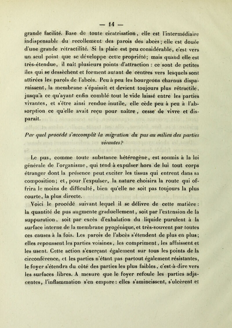 grande facilité. Base de toute cicatrisation, elle est l’intermédiaire indispensable du recollement des parois des abcès ; elle est douée d’une grande rétractilité. Si la plaie est peu considérable, c’est vers un seul point que se développe cette propriété; mais quand elle est très-étendue, il naît plusieurs points d’attraction : ce sont de petites îles qui se dessèchent et forment autant de centres vers lesquels sont attirées les parois de l’abcès. Peu à peu les bourgeons charnus dispa- raissent, la membrane s’épaissit et devient toujours plus rétractile, jusqu’à ce qu’ayant enfin comblé tout le vide laissé entre les parties vivantes, et s’être ainsi rendue inutile, elle cède peu à peu à l’ab- sorption ce quelle avait reçu pour naître , cesse de vivre et dis- paraît. Par quel procédé s'accomplit la migration du pus au milieu des parties vivantes? Le pus, comme toute substance hétérogène, est soumis à la loi générale de l’organisme, qui tend à expulser hors de lui tout corps étranger dont la présence peut exciter les tissus qui entrent dans sa composition; et, pour l’expulser, la nature choisira la route qui of- frira le moins de difficulté, bien quelle ne soit pas toujours la plus courte, la plus directe. Voici le procédé suivant lequel il se délivre de cette matière : la quantité de pus augmente graduellement, soit par l’extension de la suppuration, soit par excès d’exhalation du liquide purulent à la surface interne de la membrane pyogénique, et très-souvent par toutes ces causes à la fois. Les parois de l’abcès s’étendent de plus en plus ; elles repoussent les parties voisines, les compriment, les affaissent et les usent. Cette action s’exerçant également sur tous les points de la circonférence, et les parties n’étant pas partout également résistantes, le foyer s’étendra du côté des parties les plus faibles, c’est-à-dire vers les surfaces libres. A mesure que le foyer refoule les parties adja- centes, l’inflammation s’en empare: elles s’amincissent, s’ulcèrent et