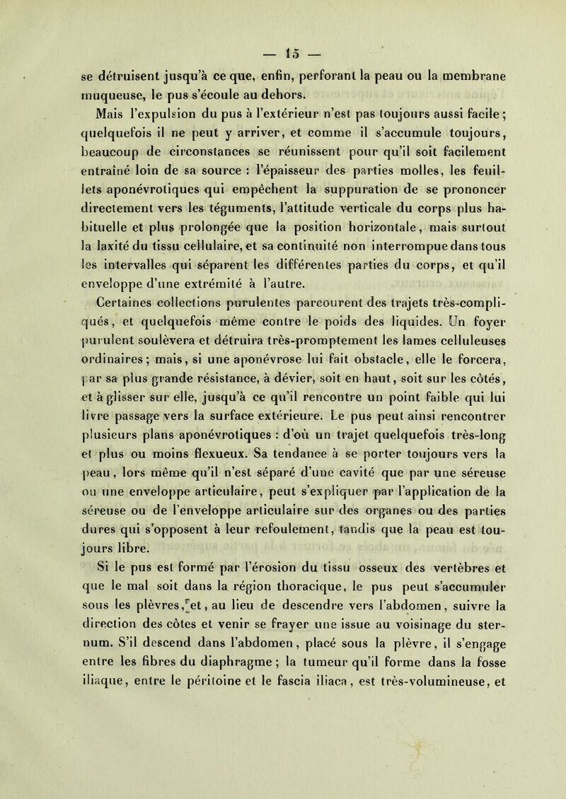 se détruisent jusqu a ce que, enfin, perforant la peau ou la membrane muqueuse, le pus s’écoule au dehors. Mais l’expulsion du pus à l’extérieur n’est pas toujours aussi facile; quelquefois il ne peut y arriver, et comme il s’accumule toujours, beaucoup de circonstances se réunissent pour qu’il soit facilement entraîné loin de sa source : l’épaisseur des parties molles, les feuil- lets aponévroliques qui empêchent la suppuration de se prononcer directement vers les téguments, l’attitude verticale du corps plus ha- bituelle et plus prolongée que la position horizontale, mais surtout la laxité du tissu cellulaire, et sa continuité non interrompue dans tous les intervalles qui séparent les différentes parties du corps, et qu’il enveloppe d’une extrémité à l’autre. Certaines collections purulentes parcourent des trajets très-compli- qués, et quelquefois même contre le poids des liquides. Un foyer purulent soulèvera et détruira très-promptement les lames celluleuses ordinaires; mais, si une aponévrose lui fait obstacle, elle le forcera, par sa plus grande résistance, à dévier, soit en haut, soit sur les côtés, et à glisser sur elle, jusqu’à ce qu’il rencontre un point faible qui lui livre passage vers la surface extérieure. Le pus peut ainsi rencontrer plusieurs plans aponévrotiques : d’où un trajet quelquefois très-long et plus ou moins flexueux. Sa tendance à se porter toujours vers la peau, lors même qu’il n’est séparé d’une cavité que par une séreuse ou une enveloppe articulaire, peut s’expliquer par l’application de la séreuse ou de l’enveloppe articulaire sur des organes ou des parties dures qui s’opposent à leur refoulement, tandis que la peau est tou- jours libre. Si le pus est formé par l’érosion du tissu osseux des vertèbres et que le mal soit dans la région thoracique, le pus peut s’accumuler sous les plèvres ,^et, au lieu de descendre vers l’abdomen, suivre la direction des côtes et venir se frayer une issue au voisinage du ster- num. S’il descend dans l’abdomen, placé sous la plèvre, il s’engage entre les fibres du diaphragme; la tumeur qu’il forme dans la fosse iliaque, entre le péritoine et le fascia iliaca, est très-volumineuse, et