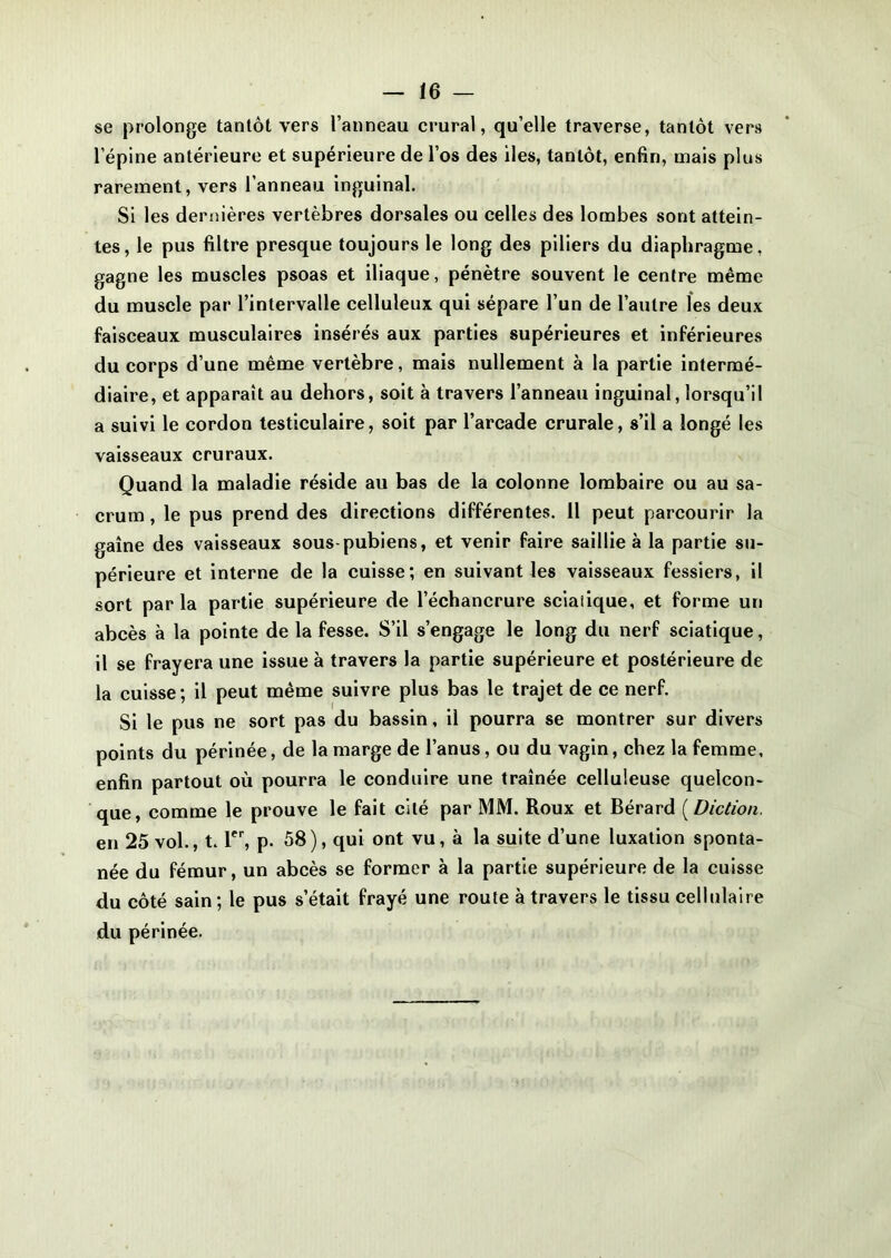 se prolonge tantôt vers l’anneau crural, qu’elle traverse, tantôt vers l’épine antérieure et supérieure de l’os des îles, tantôt, enfin, mais plus rarement, vers l’anneau inguinal. Si les dernières vertèbres dorsales ou celles des lombes sont attein- tes, le pus filtre presque toujours le long des piliers du diaphragme, gagne les muscles psoas et iliaque, pénètre souvent le centre même du muscle par l’intervalle celluleux qui sépare l’un de l’autre les deux faisceaux musculaires insérés aux parties supérieures et inférieures du corps d’une même vertèbre, mais nullement à la partie intermé- diaire, et apparaît au dehors, soit à travers l’anneau inguinal, lorsqu’il a suivi le cordon testiculaire, soit par l’arcade crurale, s’il a longé les vaisseaux cruraux. Quand la maladie réside au bas de la colonne lombaire ou au sa- crum , le pus prend des directions différentes. 11 peut parcourir la gaine des vaisseaux sous-pubiens, et venir faire saillie à la partie su- périeure et interne de la cuisse; en suivant les vaisseaux fessiers, il sort par la partie supérieure de l’échancrure sciatique, et forme un abcès à la pointe de la fesse. S’il s’engage le long du nerf sciatique, il se frayera une issue à travers la partie supérieure et postérieure de la cuisse; il peut même suivre plus bas le trajet de ce nerf. Si le pus ne sort pas du bassin, il pourra se montrer sur divers points du périnée, de la marge de l’anus, ou du vagin, chez la femme, enfin partout où pourra le conduire une traînée celluleuse quelcon- que, comme le prouve le fait cité par MM. Roux et Bérard ( Diction. en 25 vol., t. 1er, p. 58), qui ont vu, à la suite d’une luxation sponta- née du fémur, un abcès se former à la partie supérieure de la cuisse du côté sain ; le pus s’était frayé une route à travers le tissu cellulaire du périnée.