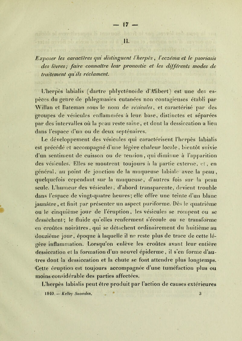 II. Exposer les caractères qui distinguent l'herpès , l’eczéma et le psoriasis des lèvres; faire connaître leur pronostic et les différents modes de traitement qu i/s réclament. L’herpès labialis (dartre phlycténoïde d’Alibert) est une des es- pèces du genre de phlegmasies cutanées non contagieuses établi par Willan et Baieman sous le nom de vésicules, et. caractérisé par des groupes de vésicules enflammées à leur base, distinctes et séparées par des intervalles où la peau reste saine, et dont la dessiccation a lieu dans l’espace d’un ou de deux septénaires. Le développement des vésicules qui caractérisent l’herpès labialis est précédé et accompagné d’une légère chaleur locale, bientôt suivie d’un sentiment de cuisson ou de tension , qui diminue à l’apparition des vésicules. Elles se montrent toujours à la partie externe, et, en général, au point de jonction de la muqueuse labiale avec la peau, quelquefois cependant sur la muqueuse, d’autres fois sur la peau seule. L’humeur des vésicules, d’abord transparente, devient trouble dans l’espace de vingt-quatre heures; elle offre une teinte d’un blanc jaunâtre, et finit par présenter un aspect puriforme. Dès le quatrième ou le cinquième jour de l’éruption, les vésicules se rompent ou se dessèchent; le fluide qu’elles renferment s’écoule ou se transforme en croûtes noirâtres, qui se détachent ordinairement du huitième au douzième jour, époque à laquelle i! ne reste plus de trace de cette lé- gère inflammation. Lorsqu’on enlève les croûtes avant leur entière dessiccation et la formation d’un nouvel épiderme, il s’en forme d’au- tres dont la dessiccation et la chute se font attendre plus longtemps. Cette éruption est toujours accompagnée d’une tuméfaction plus ou moins considérable des parties affectées. L’herpès labialis peut être produit par l’action de causes extérieures 1840. — Kelley Snowden. 3