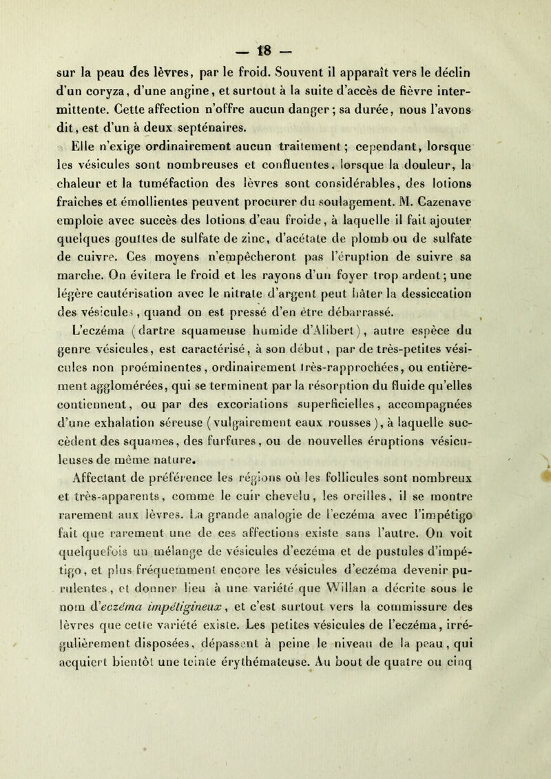 sur la peau des lèvres, par le froid. Souvent il apparaît vers le déclin d’un coryza, d’une angine, et surtout à la suite d’accès de fièvre inter- mittente. Cette affection n’offre aucun danger; sa durée, nous l’avons dit, est d’un à deux septénaires. Elle n’exige ordinairement aucun traitement; cependant, lorsque les vésicules sont nombreuses et confluentes, lorsque la douleur, la chaleur et la tuméfaction des lèvres sont considérables, des lotions fraîches et émollientes peuvent procurer du soulagement. M. Cazenave emploie avec succès des lotions d’eau froide, à laquelle il fait ajouter quelques gouttes de sulfate de zinc, d’acétate de plomb ou de sulfate de cuivre. Ces moyens n’empêcheront pas l’éruption de suivre sa marche. On évitera le froid et les rayons d’un foyer trop ardent; une légère cautérisation avec le nitrate d’argent peut hâter la dessiccation des vésicules, quand on est pressé d’en être débarrassé. L’eczéma (dartre squameuse humide d’Alibert), autre espèce du genre vésicules, est caractérisé, à son début, par de très-petites vési- cules non proéminentes, ordinairement Irès-rapprochées, ou entière- ment agglomérées, qui se terminent par la résorption du fluide qu’elles contiennent, ou par des excoriations superficielles, accompagnées d’une exhalation séreuse (vulgairement eaux rousses), à laquelle suc- cèdent des squames, des furfures, ou de nouvelles éruptions vésieu- leuses de même nature. Affectant de préférence les régions où les follicules sont nombreux et très-apparents, comme le cuir chevelu, les oreilles, il se montre rarement aux ièvres. La grande analogie de l’eczéma avec l’impétigo fait que rarement une de ces affections existe sans l’autre. On voit quelquefois un mélange de vésicules d’eczéma et de pustules d’impé- tigo, et plus fréquemment encore les vésicules d’eczéma devenir pu- rulentes, et donner lieu à une variété que Willan a décrite sous le nom d'eczéma impétigineux, et c’est surtout vers la commissure des lèvres que cette variété existe. Les petites vésicules de l’eczéma, irré- gulièrement disposées, dépassent à peine le niveau de la peau, qui acquiert bientôt une teinte érythémateuse. Au bout de quatre ou cinq